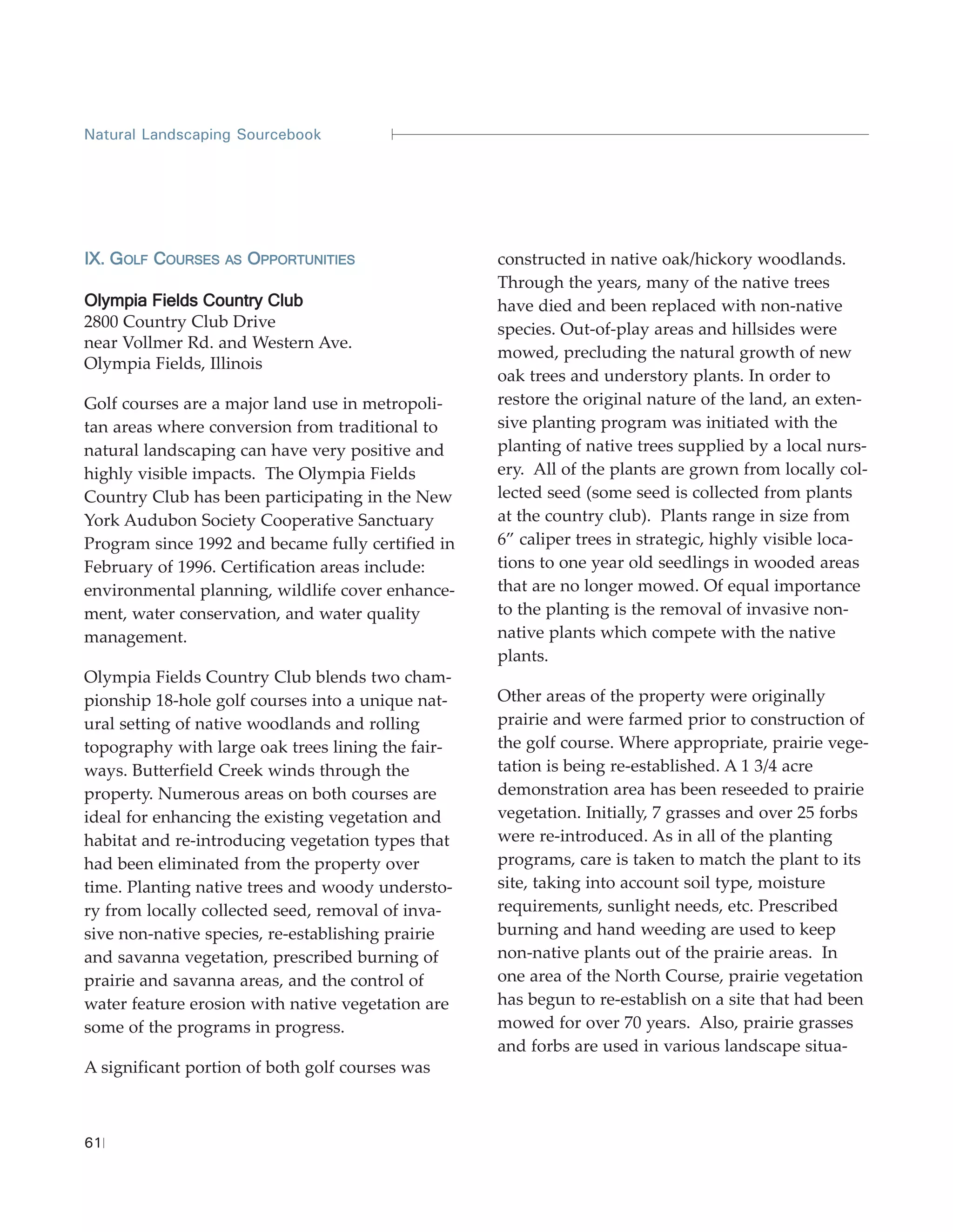 Natural Landscaping Sourcebook




IX. GOLF COURSES   AS   OPPORTUNITIES              constructed in native oak/hickory woodlands.
                                                   Through the years, many of the native trees
Olympia Fields Country Club                        have died and been replaced with non-native
2800 Country Club Drive                            species. Out-of-play areas and hillsides were
near Vollmer Rd. and Western Ave.
                                                   mowed, precluding the natural growth of new
Olympia Fields, Illinois
                                                   oak trees and understory plants. In order to
Golf courses are a major land use in metropoli-    restore the original nature of the land, an exten-
tan areas where conversion from traditional to     sive planting program was initiated with the
natural landscaping can have very positive and     planting of native trees supplied by a local nurs-
highly visible impacts. The Olympia Fields         ery. All of the plants are grown from locally col-
Country Club has been participating in the New     lected seed (some seed is collected from plants
York Audubon Society Cooperative Sanctuary         at the country club). Plants range in size from
Program since 1992 and became fully certified in   6” caliper trees in strategic, highly visible loca-
February of 1996. Certification areas include:     tions to one year old seedlings in wooded areas
environmental planning, wildlife cover enhance-    that are no longer mowed. Of equal importance
ment, water conservation, and water quality        to the planting is the removal of invasive non-
management.                                        native plants which compete with the native
                                                   plants.
Olympia Fields Country Club blends two cham-
pionship 18-hole golf courses into a unique nat-   Other areas of the property were originally
ural setting of native woodlands and rolling       prairie and were farmed prior to construction of
topography with large oak trees lining the fair-   the golf course. Where appropriate, prairie vege-
ways. Butterfield Creek winds through the          tation is being re-established. A 1 3/4 acre
property. Numerous areas on both courses are       demonstration area has been reseeded to prairie
ideal for enhancing the existing vegetation and    vegetation. Initially, 7 grasses and over 25 forbs
habitat and re-introducing vegetation types that   were re-introduced. As in all of the planting
had been eliminated from the property over         programs, care is taken to match the plant to its
time. Planting native trees and woody understo-    site, taking into account soil type, moisture
ry from locally collected seed, removal of inva-   requirements, sunlight needs, etc. Prescribed
sive non-native species, re-establishing prairie   burning and hand weeding are used to keep
and savanna vegetation, prescribed burning of      non-native plants out of the prairie areas. In
prairie and savanna areas, and the control of      one area of the North Course, prairie vegetation
water feature erosion with native vegetation are   has begun to re-establish on a site that had been
some of the programs in progress.                  mowed for over 70 years. Also, prairie grasses
                                                   and forbs are used in various landscape situa-
A significant portion of both golf courses was



61
 