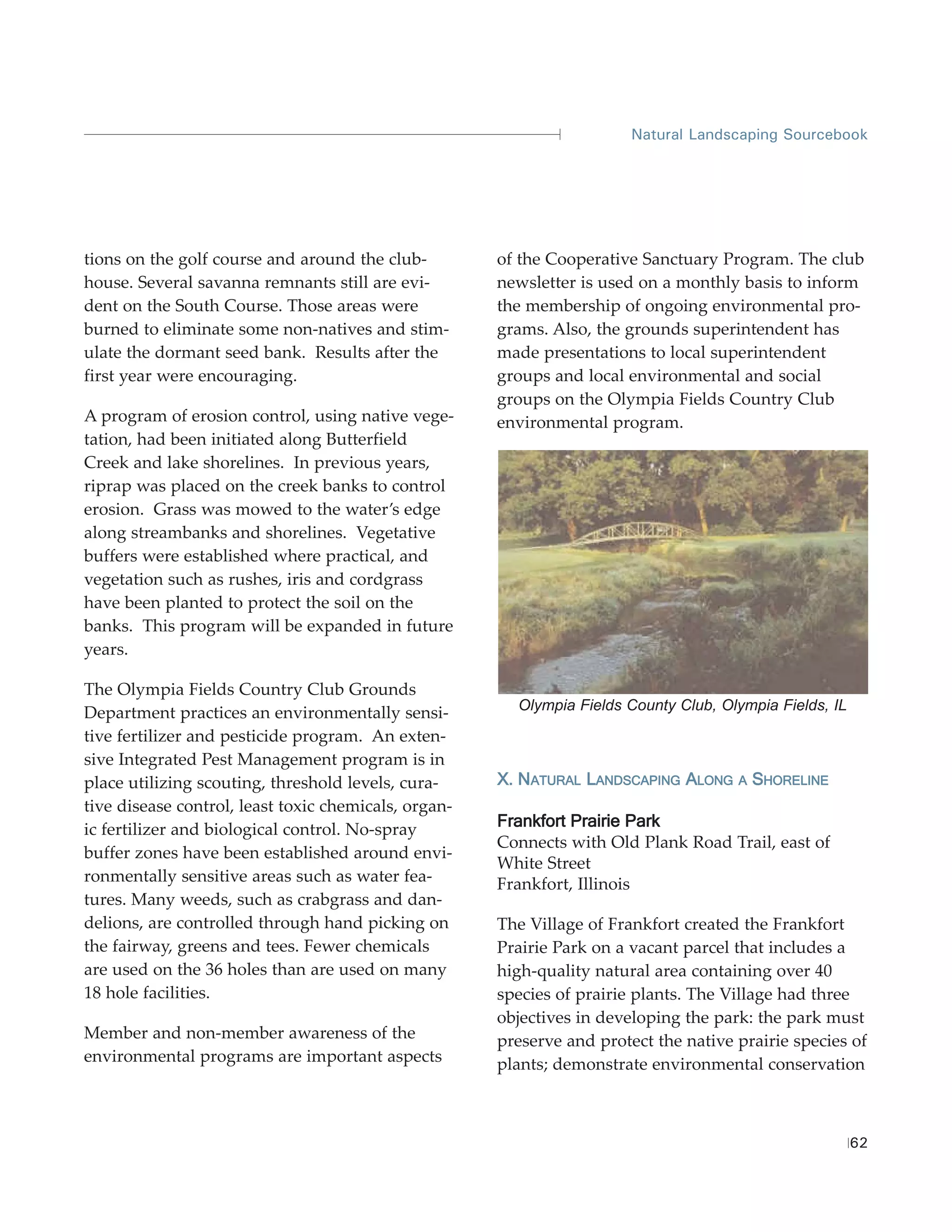 Natural Landscaping Sourcebook




tions on the golf course and around the club-         of the Cooperative Sanctuary Program. The club
house. Several savanna remnants still are evi-        newsletter is used on a monthly basis to inform
dent on the South Course. Those areas were            the membership of ongoing environmental pro-
burned to eliminate some non-natives and stim-        grams. Also, the grounds superintendent has
ulate the dormant seed bank. Results after the        made presentations to local superintendent
first year were encouraging.                          groups and local environmental and social
                                                      groups on the Olympia Fields Country Club
A program of erosion control, using native vege-      environmental program.
tation, had been initiated along Butterfield
Creek and lake shorelines. In previous years,
riprap was placed on the creek banks to control
erosion. Grass was mowed to the water’s edge
along streambanks and shorelines. Vegetative
buffers were established where practical, and
vegetation such as rushes, iris and cordgrass
have been planted to protect the soil on the
banks. This program will be expanded in future
years.

The Olympia Fields Country Club Grounds
                                                        Olympia Fields County Club, Olympia Fields, IL
Department practices an environmentally sensi-
tive fertilizer and pesticide program. An exten-
sive Integrated Pest Management program is in
place utilizing scouting, threshold levels, cura-     X. NATURAL LANDSCAPING ALONG    A   SHORELINE
tive disease control, least toxic chemicals, organ-
ic fertilizer and biological control. No-spray        Frankfort Prairie Park
                                                      Connects with Old Plank Road Trail, east of
buffer zones have been established around envi-
                                                      White Street
ronmentally sensitive areas such as water fea-        Frankfort, Illinois
tures. Many weeds, such as crabgrass and dan-
delions, are controlled through hand picking on       The Village of Frankfort created the Frankfort
the fairway, greens and tees. Fewer chemicals         Prairie Park on a vacant parcel that includes a
are used on the 36 holes than are used on many        high-quality natural area containing over 40
18 hole facilities.                                   species of prairie plants. The Village had three
                                                      objectives in developing the park: the park must
Member and non-member awareness of the                preserve and protect the native prairie species of
environmental programs are important aspects          plants; demonstrate environmental conservation



                                                                                                         62
 
