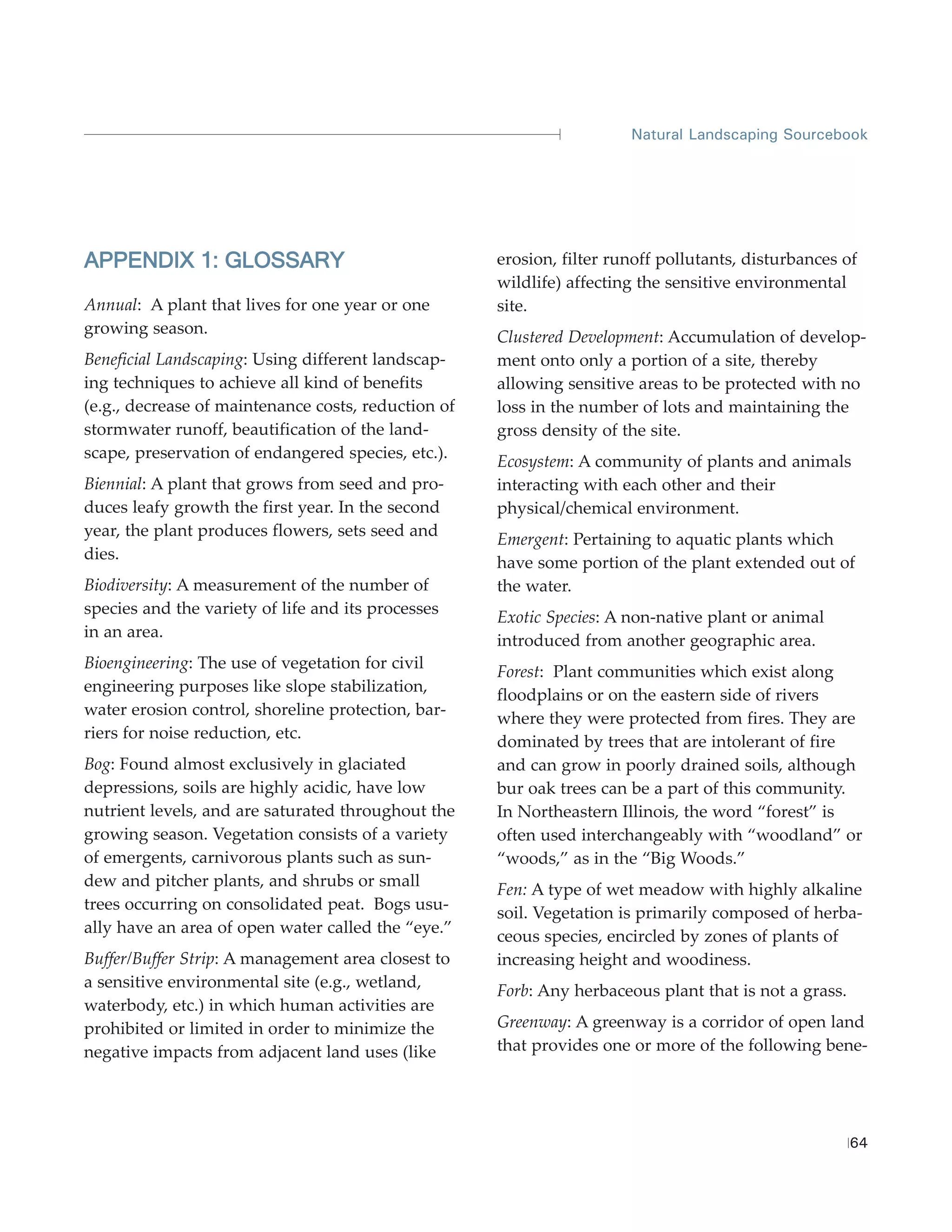 Natural Landscaping Sourcebook




APPENDIX 1: GLOSSARY                                 erosion, filter runoff pollutants, disturbances of
                                                     wildlife) affecting the sensitive environmental
Annual: A plant that lives for one year or one       site.
growing season.
                                                     Clustered Development: Accumulation of develop-
Beneficial Landscaping: Using different landscap-    ment onto only a portion of a site, thereby
ing techniques to achieve all kind of benefits       allowing sensitive areas to be protected with no
(e.g., decrease of maintenance costs, reduction of   loss in the number of lots and maintaining the
stormwater runoff, beautification of the land-       gross density of the site.
scape, preservation of endangered species, etc.).
                                                     Ecosystem: A community of plants and animals
Biennial: A plant that grows from seed and pro-      interacting with each other and their
duces leafy growth the first year. In the second     physical/chemical environment.
year, the plant produces flowers, sets seed and
                                                     Emergent: Pertaining to aquatic plants which
dies.
                                                     have some portion of the plant extended out of
Biodiversity: A measurement of the number of         the water.
species and the variety of life and its processes
                                                     Exotic Species: A non-native plant or animal
in an area.
                                                     introduced from another geographic area.
Bioengineering: The use of vegetation for civil
                                                     Forest: Plant communities which exist along
engineering purposes like slope stabilization,
                                                     floodplains or on the eastern side of rivers
water erosion control, shoreline protection, bar-
                                                     where they were protected from fires. They are
riers for noise reduction, etc.
                                                     dominated by trees that are intolerant of fire
Bog: Found almost exclusively in glaciated           and can grow in poorly drained soils, although
depressions, soils are highly acidic, have low       bur oak trees can be a part of this community.
nutrient levels, and are saturated throughout the    In Northeastern Illinois, the word “forest” is
growing season. Vegetation consists of a variety     often used interchangeably with “woodland” or
of emergents, carnivorous plants such as sun-        “woods,” as in the “Big Woods.”
dew and pitcher plants, and shrubs or small
                                                     Fen: A type of wet meadow with highly alkaline
trees occurring on consolidated peat. Bogs usu-
                                                     soil. Vegetation is primarily composed of herba-
ally have an area of open water called the “eye.”
                                                     ceous species, encircled by zones of plants of
Buffer/Buffer Strip: A management area closest to    increasing height and woodiness.
a sensitive environmental site (e.g., wetland,
                                                     Forb: Any herbaceous plant that is not a grass.
waterbody, etc.) in which human activities are
prohibited or limited in order to minimize the       Greenway: A greenway is a corridor of open land
negative impacts from adjacent land uses (like       that provides one or more of the following bene-




                                                                                                       64
 