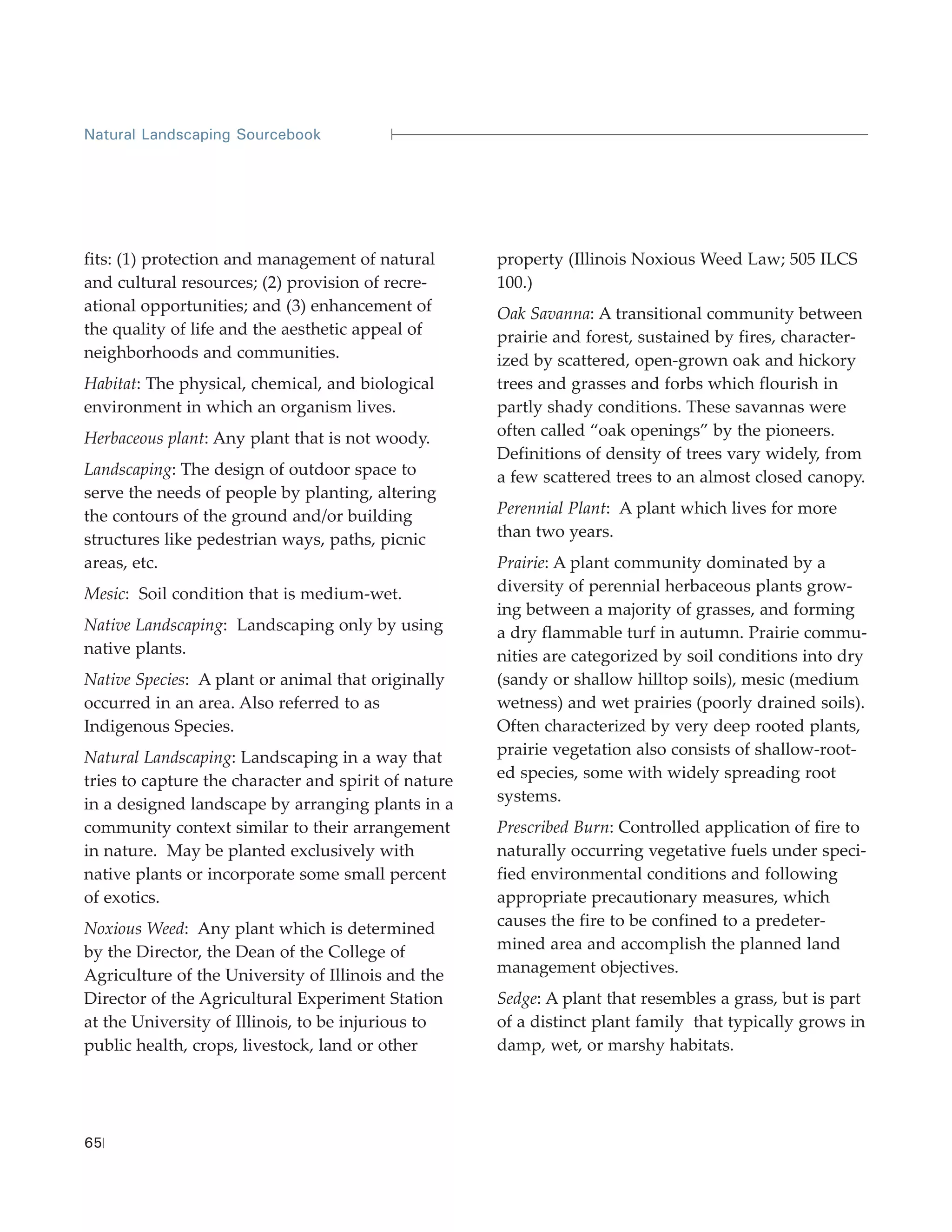 Natural Landscaping Sourcebook




fits: (1) protection and management of natural        property (Illinois Noxious Weed Law; 505 ILCS
and cultural resources; (2) provision of recre-       100.)
ational opportunities; and (3) enhancement of         Oak Savanna: A transitional community between
the quality of life and the aesthetic appeal of       prairie and forest, sustained by fires, character-
neighborhoods and communities.                        ized by scattered, open-grown oak and hickory
Habitat: The physical, chemical, and biological       trees and grasses and forbs which flourish in
environment in which an organism lives.               partly shady conditions. These savannas were
Herbaceous plant: Any plant that is not woody.        often called “oak openings” by the pioneers.
                                                      Definitions of density of trees vary widely, from
Landscaping: The design of outdoor space to           a few scattered trees to an almost closed canopy.
serve the needs of people by planting, altering
the contours of the ground and/or building            Perennial Plant: A plant which lives for more
structures like pedestrian ways, paths, picnic        than two years.
areas, etc.                                           Prairie: A plant community dominated by a
Mesic: Soil condition that is medium-wet.             diversity of perennial herbaceous plants grow-
                                                      ing between a majority of grasses, and forming
Native Landscaping: Landscaping only by using         a dry flammable turf in autumn. Prairie commu-
native plants.                                        nities are categorized by soil conditions into dry
Native Species: A plant or animal that originally     (sandy or shallow hilltop soils), mesic (medium
occurred in an area. Also referred to as              wetness) and wet prairies (poorly drained soils).
Indigenous Species.                                   Often characterized by very deep rooted plants,
Natural Landscaping: Landscaping in a way that        prairie vegetation also consists of shallow-root-
tries to capture the character and spirit of nature   ed species, some with widely spreading root
in a designed landscape by arranging plants in a      systems.
community context similar to their arrangement        Prescribed Burn: Controlled application of fire to
in nature. May be planted exclusively with            naturally occurring vegetative fuels under speci-
native plants or incorporate some small percent       fied environmental conditions and following
of exotics.                                           appropriate precautionary measures, which
Noxious Weed: Any plant which is determined           causes the fire to be confined to a predeter-
by the Director, the Dean of the College of           mined area and accomplish the planned land
Agriculture of the University of Illinois and the     management objectives.
Director of the Agricultural Experiment Station       Sedge: A plant that resembles a grass, but is part
at the University of Illinois, to be injurious to     of a distinct plant family that typically grows in
public health, crops, livestock, land or other        damp, wet, or marshy habitats.




65
 