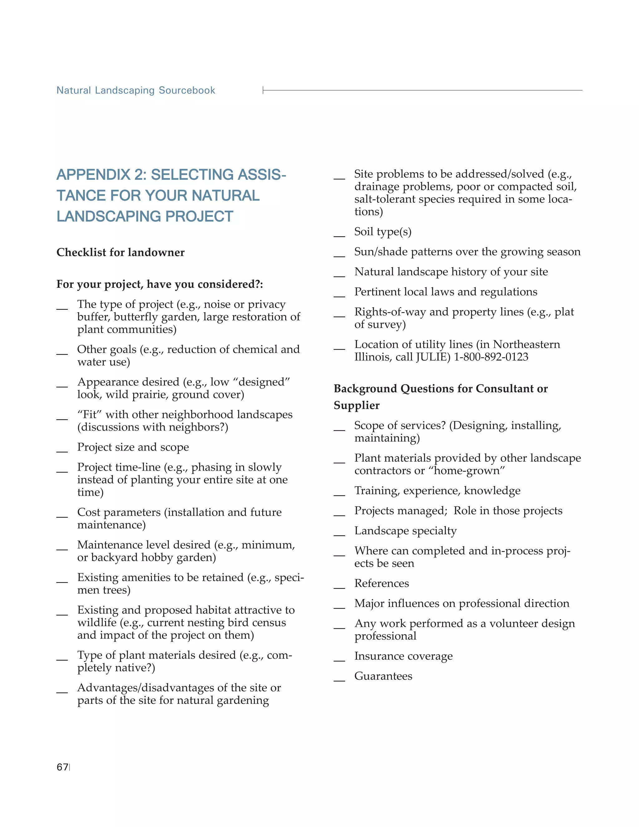 Natural Landscaping Sourcebook




APPENDIX 2: SELECTING ASSIS-                         __ Site problems to be addressed/solved (e.g.,
                                                        drainage problems, poor or compacted soil,
TANCE FOR YOUR NATURAL                                  salt-tolerant species required in some loca-
                                                        tions)
LANDSCAPING PROJECT
                                                     __ Soil type(s)
Checklist for landowner                              __ Sun/shade patterns over the growing season
                                                     __ Natural landscape history of your site
For your project, have you considered?:
                                                     __ Pertinent local laws and regulations
__ The type of project (e.g., noise or privacy
   buffer, butterfly garden, large restoration of    __ Rights-of-way and property lines (e.g., plat
   plant communities)                                   of survey)

__ Other goals (e.g., reduction of chemical and      __ Location of utility lines (in Northeastern
   water use)                                           Illinois, call JULIE) 1-800-892-0123

__ Appearance desired (e.g., low “designed”
                                                     Background Questions for Consultant or
   look, wild prairie, ground cover)
                                                     Supplier
__ “Fit” with other neighborhood landscapes
   (discussions with neighbors?)                     __ Scope of services? (Designing, installing,
                                                        maintaining)
__ Project size and scope
                                                     __ Plant materials provided by other landscape
__ Project time-line (e.g., phasing in slowly           contractors or “home-grown”
   instead of planting your entire site at one
   time)                                             __ Training, experience, knowledge
__ Cost parameters (installation and future          __ Projects managed; Role in those projects
   maintenance)
                                                     __ Landscape specialty
__ Maintenance level desired (e.g., minimum,
                                                     __ Where can completed and in-process proj-
   or backyard hobby garden)
                                                        ects be seen
__ Existing amenities to be retained (e.g., speci-
                                                     __ References
   men trees)
                                                     __ Major influences on professional direction
__ Existing and proposed habitat attractive to
   wildlife (e.g., current nesting bird census       __ Any work performed as a volunteer design
   and impact of the project on them)                   professional
__ Type of plant materials desired (e.g., com-       __ Insurance coverage
   pletely native?)
                                                     __ Guarantees
__ Advantages/disadvantages of the site or
   parts of the site for natural gardening




67
 