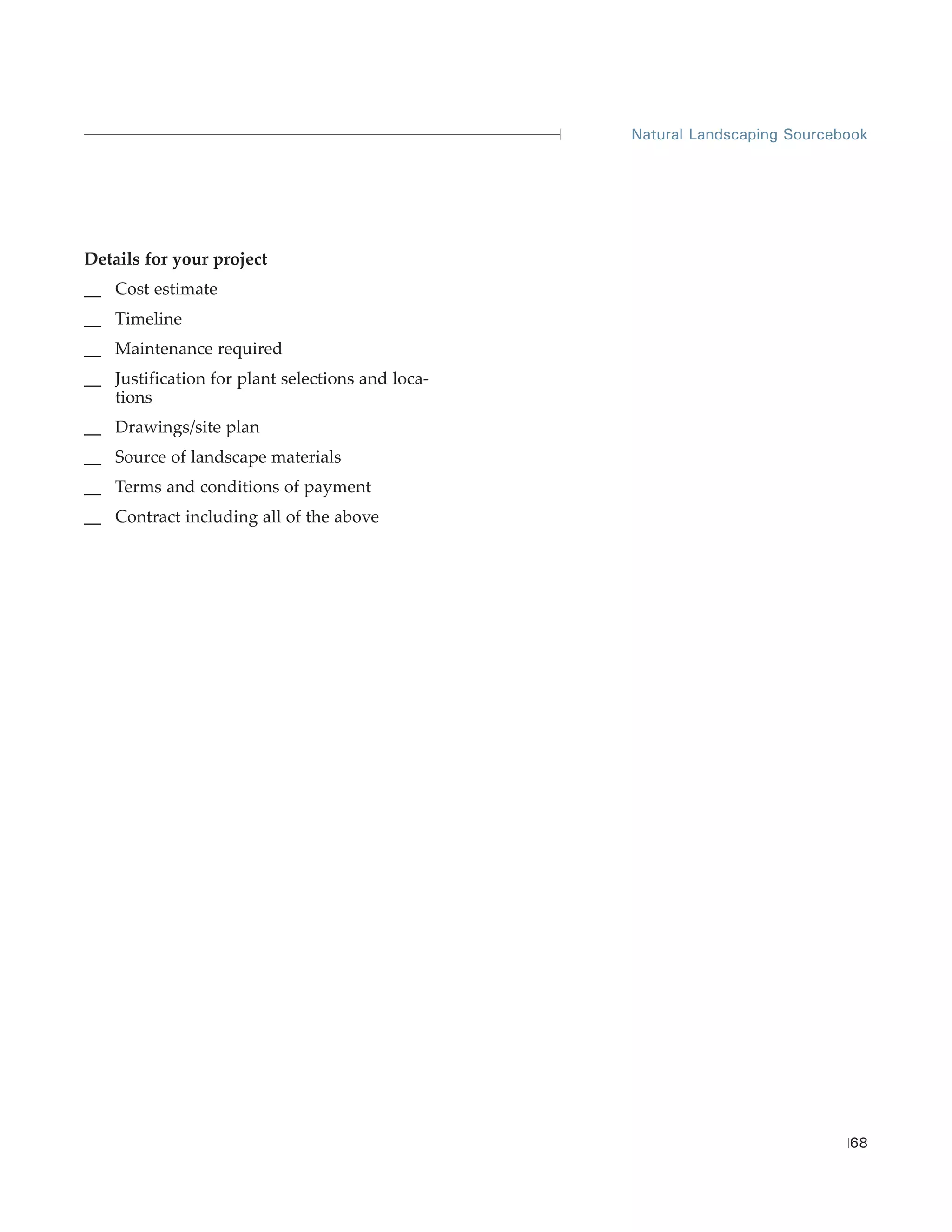 Natural Landscaping Sourcebook




Details for your project
__ Cost estimate
__ Timeline
__ Maintenance required
__ Justification for plant selections and loca-
   tions
__ Drawings/site plan
__ Source of landscape materials
__ Terms and conditions of payment
__ Contract including all of the above




                                                                             68
 