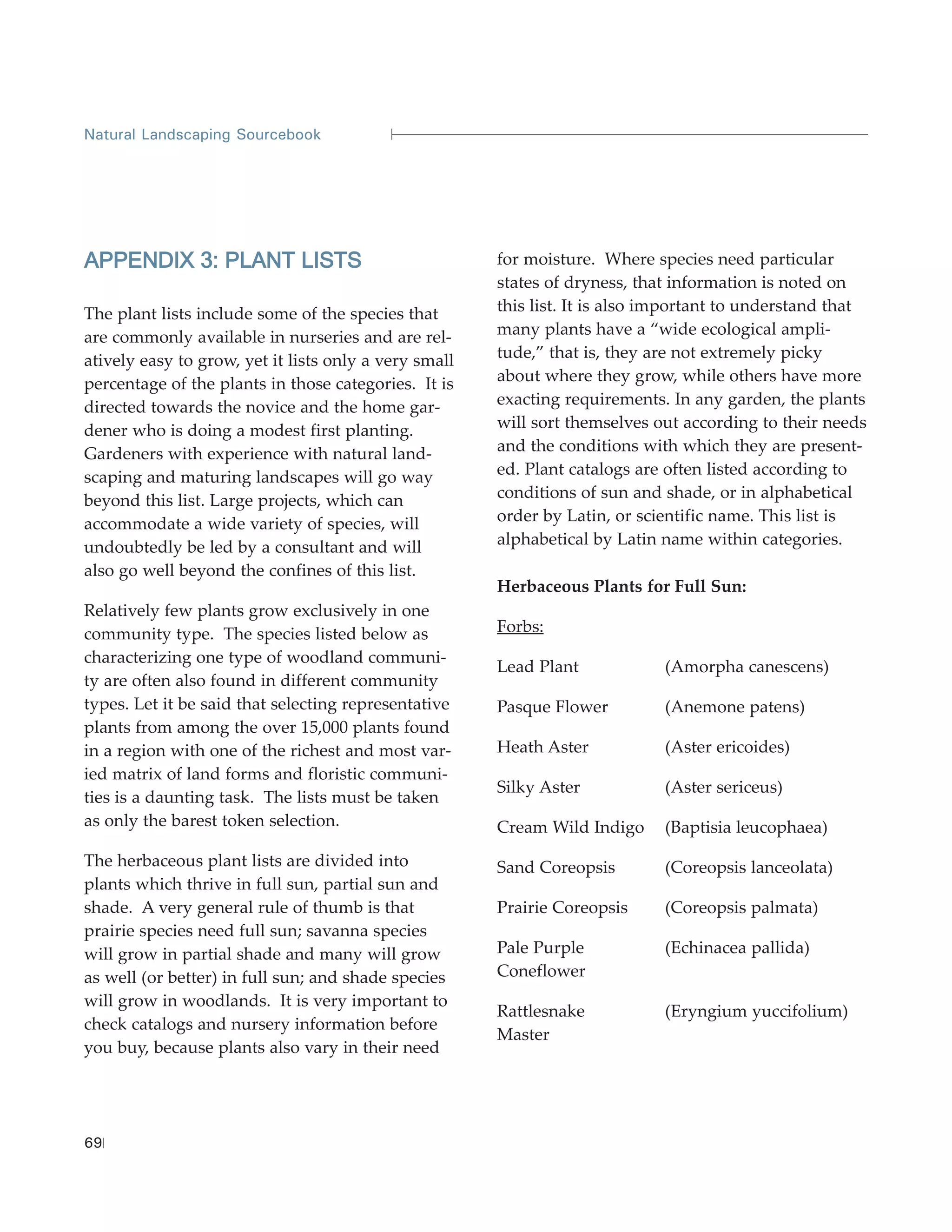 Natural Landscaping Sourcebook




APPENDIX 3: PLANT LISTS                                for moisture. Where species need particular
                                                       states of dryness, that information is noted on
The plant lists include some of the species that       this list. It is also important to understand that
are commonly available in nurseries and are rel-       many plants have a “wide ecological ampli-
atively easy to grow, yet it lists only a very small   tude,” that is, they are not extremely picky
percentage of the plants in those categories. It is    about where they grow, while others have more
directed towards the novice and the home gar-          exacting requirements. In any garden, the plants
dener who is doing a modest first planting.            will sort themselves out according to their needs
Gardeners with experience with natural land-           and the conditions with which they are present-
scaping and maturing landscapes will go way            ed. Plant catalogs are often listed according to
beyond this list. Large projects, which can            conditions of sun and shade, or in alphabetical
accommodate a wide variety of species, will            order by Latin, or scientific name. This list is
undoubtedly be led by a consultant and will            alphabetical by Latin name within categories.
also go well beyond the confines of this list.
                                                       Herbaceous Plants for Full Sun:
Relatively few plants grow exclusively in one
community type. The species listed below as            Forbs:
characterizing one type of woodland communi-
                                                       Lead Plant            (Amorpha canescens)
ty are often also found in different community
types. Let it be said that selecting representative    Pasque Flower         (Anemone patens)
plants from among the over 15,000 plants found
in a region with one of the richest and most var-      Heath Aster           (Aster ericoides)
ied matrix of land forms and floristic communi-
                                                       Silky Aster           (Aster sericeus)
ties is a daunting task. The lists must be taken
as only the barest token selection.                    Cream Wild Indigo     (Baptisia leucophaea)
The herbaceous plant lists are divided into            Sand Coreopsis        (Coreopsis lanceolata)
plants which thrive in full sun, partial sun and
shade. A very general rule of thumb is that            Prairie Coreopsis     (Coreopsis palmata)
prairie species need full sun; savanna species
will grow in partial shade and many will grow          Pale Purple           (Echinacea pallida)
as well (or better) in full sun; and shade species     Coneflower
will grow in woodlands. It is very important to
                                                       Rattlesnake           (Eryngium yuccifolium)
check catalogs and nursery information before
                                                       Master
you buy, because plants also vary in their need




69
 