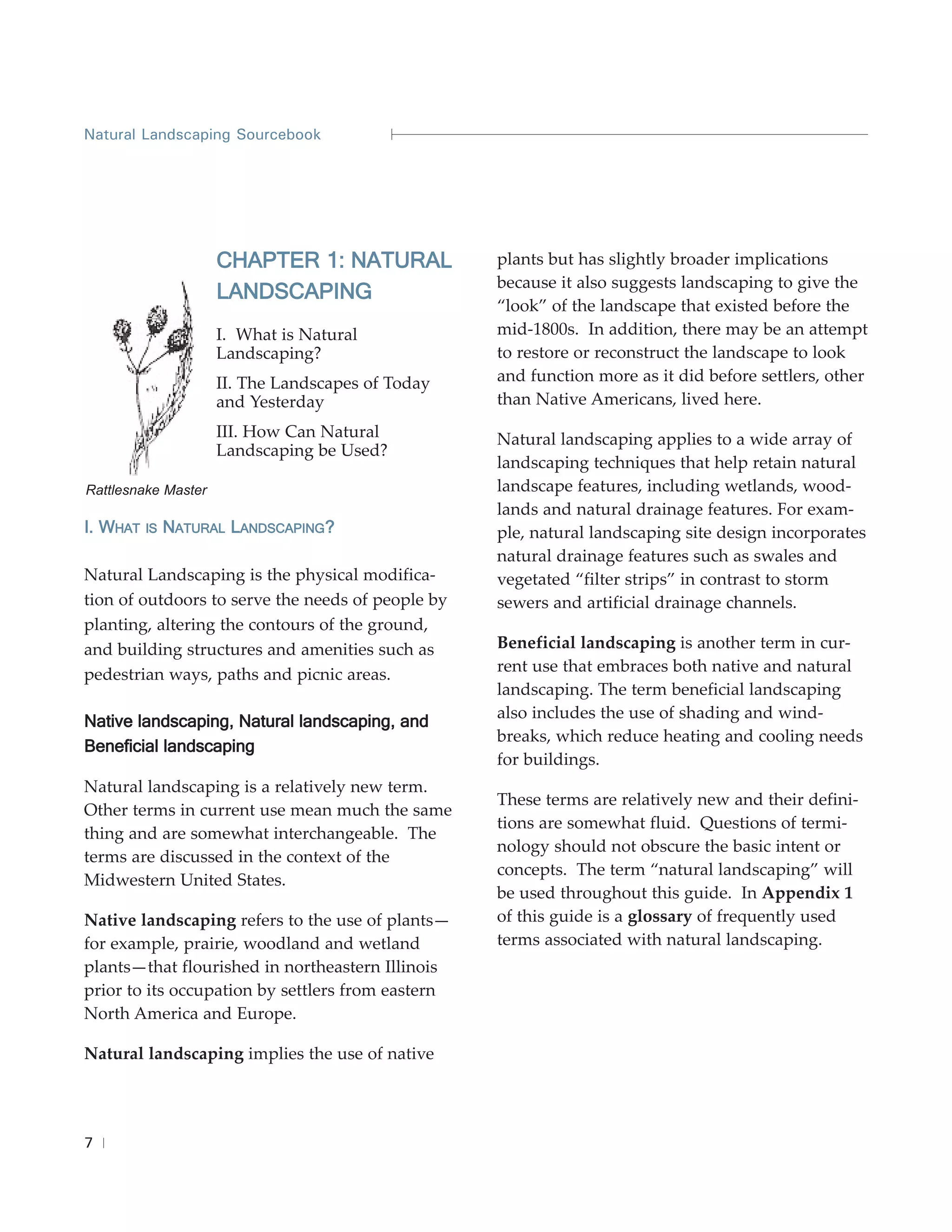 Natural Landscaping Sourcebook




                     CHAPTER 1: NATURAL            plants but has slightly broader implications
                                                   because it also suggests landscaping to give the
                     LANDSCAPING
                                                   “look” of the landscape that existed before the
                     I. What is Natural            mid-1800s. In addition, there may be an attempt
                     Landscaping?                  to restore or reconstruct the landscape to look
                     II. The Landscapes of Today   and function more as it did before settlers, other
                     and Yesterday                 than Native Americans, lived here.
                     III. How Can Natural          Natural landscaping applies to a wide array of
                     Landscaping be Used?
                                                   landscaping techniques that help retain natural
Rattlesnake Master                                 landscape features, including wetlands, wood-
                                                   lands and natural drainage features. For exam-
I. WHAT   IS   NATURAL LANDSCAPING?                ple, natural landscaping site design incorporates
                                                   natural drainage features such as swales and
Natural Landscaping is the physical modifica-      vegetated “filter strips” in contrast to storm
tion of outdoors to serve the needs of people by   sewers and artificial drainage channels.
planting, altering the contours of the ground,
and building structures and amenities such as      Beneficial landscaping is another term in cur-
pedestrian ways, paths and picnic areas.           rent use that embraces both native and natural
                                                   landscaping. The term beneficial landscaping
                                                   also includes the use of shading and wind-
Native landscaping, Natural landscaping, and
                                                   breaks, which reduce heating and cooling needs
Beneficial landscaping
                                                   for buildings.
Natural landscaping is a relatively new term.
                                                   These terms are relatively new and their defini-
Other terms in current use mean much the same
                                                   tions are somewhat fluid. Questions of termi-
thing and are somewhat interchangeable. The
                                                   nology should not obscure the basic intent or
terms are discussed in the context of the
                                                   concepts. The term “natural landscaping” will
Midwestern United States.
                                                   be used throughout this guide. In Appendix 1
Native landscaping refers to the use of plants—    of this guide is a glossary of frequently used
for example, prairie, woodland and wetland         terms associated with natural landscaping.
plants—that flourished in northeastern Illinois
prior to its occupation by settlers from eastern
North America and Europe.

Natural landscaping implies the use of native




7
 