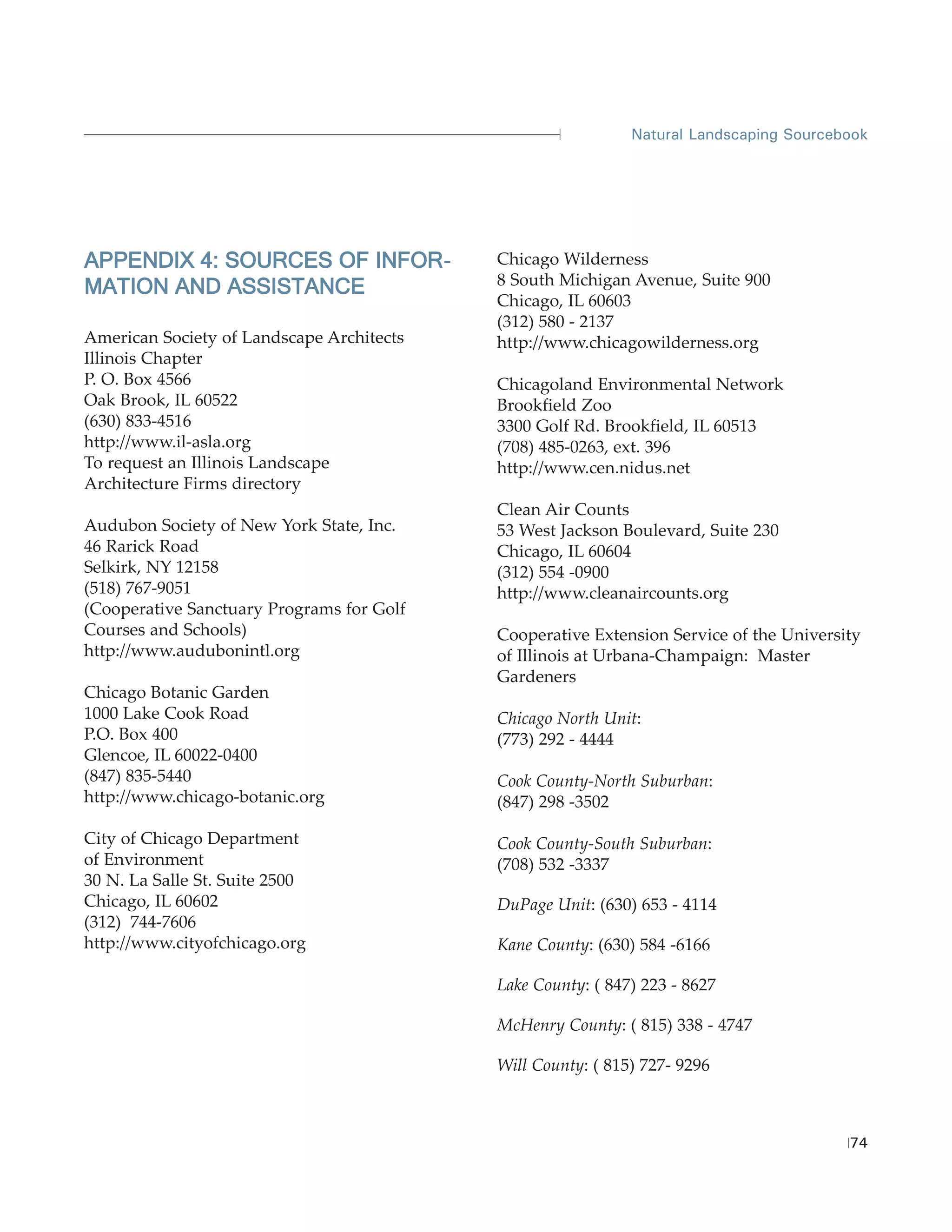 Natural Landscaping Sourcebook




APPENDIX 4: SOURCES OF INFOR -             Chicago Wilderness
MATION AND ASSISTANCE                      8 South Michigan Avenue, Suite 900
                                           Chicago, IL 60603
                                           (312) 580 - 2137
American Society of Landscape Architects   http://www.chicagowilderness.org
Illinois Chapter
P. O. Box 4566                             Chicagoland Environmental Network
Oak Brook, IL 60522                        Brookfield Zoo
(630) 833-4516                             3300 Golf Rd. Brookfield, IL 60513
http://www.il-asla.org                     (708) 485-0263, ext. 396
To request an Illinois Landscape           http://www.cen.nidus.net
Architecture Firms directory
                                           Clean Air Counts
Audubon Society of New York State, Inc.    53 West Jackson Boulevard, Suite 230
46 Rarick Road                             Chicago, IL 60604
Selkirk, NY 12158                          (312) 554 -0900
(518) 767-9051                             http://www.cleanaircounts.org
(Cooperative Sanctuary Programs for Golf
Courses and Schools)                       Cooperative Extension Service of the University
http://www.audubonintl.org                 of Illinois at Urbana-Champaign: Master
                                           Gardeners
Chicago Botanic Garden
1000 Lake Cook Road                        Chicago North Unit:
P.O. Box 400                               (773) 292 - 4444
Glencoe, IL 60022-0400
(847) 835-5440                             Cook County-North Suburban:
http://www.chicago-botanic.org             (847) 298 -3502

City of Chicago Department                 Cook County-South Suburban:
of Environment                             (708) 532 -3337
30 N. La Salle St. Suite 2500
Chicago, IL 60602                          DuPage Unit: (630) 653 - 4114
(312) 744-7606
http://www.cityofchicago.org               Kane County: (630) 584 -6166

                                           Lake County: ( 847) 223 - 8627

                                           McHenry County: ( 815) 338 - 4747

                                           Will County: ( 815) 727- 9296



                                                                                        74
 