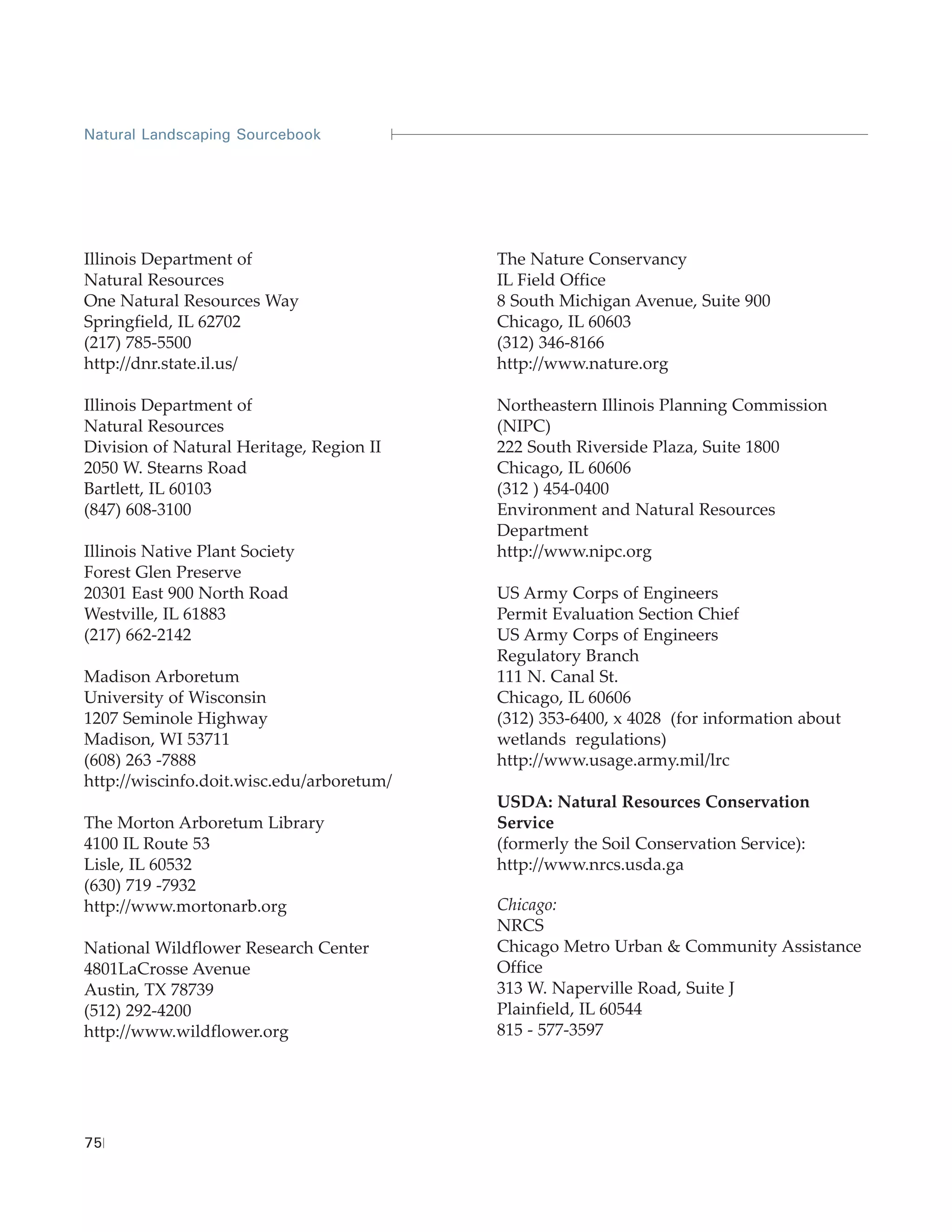 Natural Landscaping Sourcebook




Illinois Department of                     The Nature Conservancy
Natural Resources                          IL Field Office
One Natural Resources Way                  8 South Michigan Avenue, Suite 900
Springfield, IL 62702                      Chicago, IL 60603
(217) 785-5500                             (312) 346-8166
http://dnr.state.il.us/                    http://www.nature.org

Illinois Department of                     Northeastern Illinois Planning Commission
Natural Resources                          (NIPC)
Division of Natural Heritage, Region II    222 South Riverside Plaza, Suite 1800
2050 W. Stearns Road                       Chicago, IL 60606
Bartlett, IL 60103                         (312 ) 454-0400
(847) 608-3100                             Environment and Natural Resources
                                           Department
Illinois Native Plant Society              http://www.nipc.org
Forest Glen Preserve
20301 East 900 North Road                  US Army Corps of Engineers
Westville, IL 61883                        Permit Evaluation Section Chief
(217) 662-2142                             US Army Corps of Engineers
                                           Regulatory Branch
Madison Arboretum                          111 N. Canal St.
University of Wisconsin                    Chicago, IL 60606
1207 Seminole Highway                      (312) 353-6400, x 4028 (for information about
Madison, WI 53711                          wetlands regulations)
(608) 263 -7888                            http://www.usage.army.mil/lrc
http://wiscinfo.doit.wisc.edu/arboretum/
                                           USDA: Natural Resources Conservation
The Morton Arboretum Library               Service
4100 IL Route 53                           (formerly the Soil Conservation Service):
Lisle, IL 60532                            http://www.nrcs.usda.ga
(630) 719 -7932
http://www.mortonarb.org                   Chicago:
                                           NRCS
National Wildflower Research Center        Chicago Metro Urban & Community Assistance
4801LaCrosse Avenue                        Office
Austin, TX 78739                           313 W. Naperville Road, Suite J
(512) 292-4200                             Plainfield, IL 60544
http://www.wildflower.org                  815 - 577-3597




75
 
