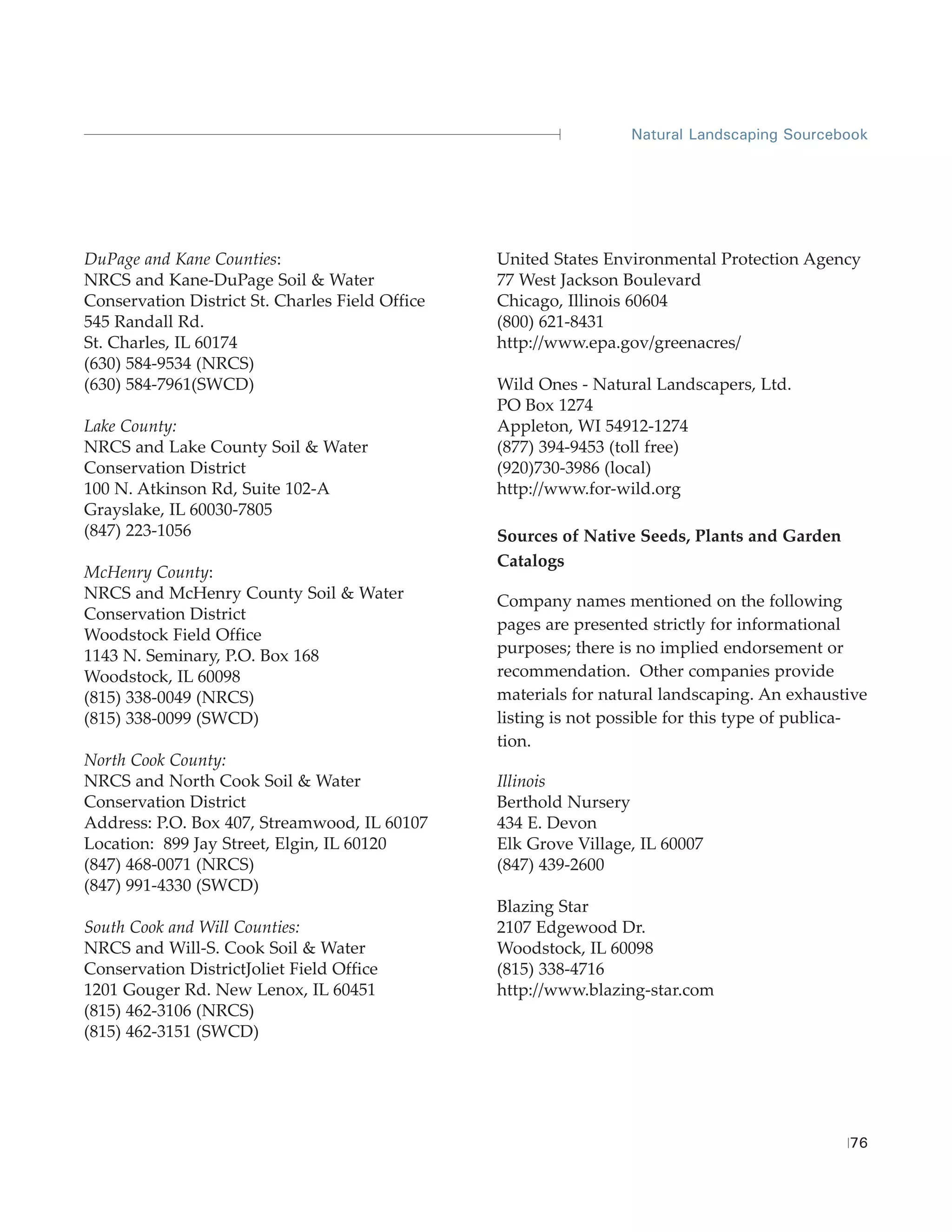 Natural Landscaping Sourcebook




DuPage and Kane Counties:                        United States Environmental Protection Agency
NRCS and Kane-DuPage Soil & Water                77 West Jackson Boulevard
Conservation District St. Charles Field Office   Chicago, Illinois 60604
545 Randall Rd.                                  (800) 621-8431
St. Charles, IL 60174                            http://www.epa.gov/greenacres/
(630) 584-9534 (NRCS)
(630) 584-7961(SWCD)                             Wild Ones - Natural Landscapers, Ltd.
                                                 PO Box 1274
Lake County:                                     Appleton, WI 54912-1274
NRCS and Lake County Soil & Water                (877) 394-9453 (toll free)
Conservation District                            (920)730-3986 (local)
100 N. Atkinson Rd, Suite 102-A                  http://www.for-wild.org
Grayslake, IL 60030-7805
(847) 223-1056                                   Sources of Native Seeds, Plants and Garden
                                                 Catalogs
McHenry County:
NRCS and McHenry County Soil & Water             Company names mentioned on the following
Conservation District
                                                 pages are presented strictly for informational
Woodstock Field Office
1143 N. Seminary, P.O. Box 168                   purposes; there is no implied endorsement or
Woodstock, IL 60098                              recommendation. Other companies provide
(815) 338-0049 (NRCS)                            materials for natural landscaping. An exhaustive
(815) 338-0099 (SWCD)                            listing is not possible for this type of publica-
                                                 tion.
North Cook County:
NRCS and North Cook Soil & Water                 Illinois
Conservation District                            Berthold Nursery
Address: P.O. Box 407, Streamwood, IL 60107      434 E. Devon
Location: 899 Jay Street, Elgin, IL 60120        Elk Grove Village, IL 60007
(847) 468-0071 (NRCS)                            (847) 439-2600
(847) 991-4330 (SWCD)
                                                 Blazing Star
South Cook and Will Counties:                    2107 Edgewood Dr.
NRCS and Will-S. Cook Soil & Water               Woodstock, IL 60098
Conservation DistrictJoliet Field Office         (815) 338-4716
1201 Gouger Rd. New Lenox, IL 60451              http://www.blazing-star.com
(815) 462-3106 (NRCS)
(815) 462-3151 (SWCD)




                                                                                               76
 