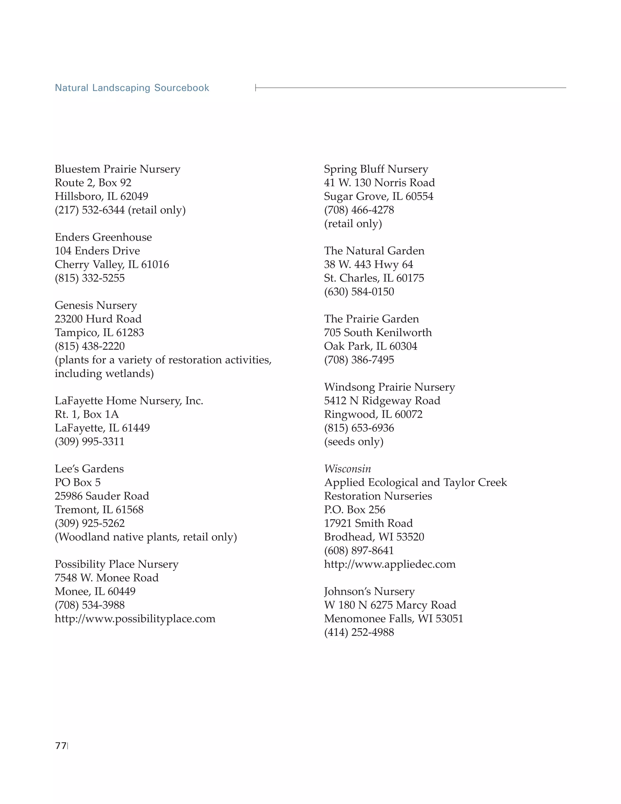 Natural Landscaping Sourcebook




Bluestem Prairie Nursery                           Spring Bluff Nursery
Route 2, Box 92                                    41 W. 130 Norris Road
Hillsboro, IL 62049                                Sugar Grove, IL 60554
(217) 532-6344 (retail only)                       (708) 466-4278
                                                   (retail only)
Enders Greenhouse
104 Enders Drive                                   The Natural Garden
Cherry Valley, IL 61016                            38 W. 443 Hwy 64
(815) 332-5255                                     St. Charles, IL 60175
                                                   (630) 584-0150
Genesis Nursery
23200 Hurd Road                                    The Prairie Garden
Tampico, IL 61283                                  705 South Kenilworth
(815) 438-2220                                     Oak Park, IL 60304
(plants for a variety of restoration activities,   (708) 386-7495
including wetlands)
                                                   Windsong Prairie Nursery
LaFayette Home Nursery, Inc.                       5412 N Ridgeway Road
Rt. 1, Box 1A                                      Ringwood, IL 60072
LaFayette, IL 61449                                (815) 653-6936
(309) 995-3311                                     (seeds only)

Lee’s Gardens                                      Wisconsin
PO Box 5                                           Applied Ecological and Taylor Creek
25986 Sauder Road                                  Restoration Nurseries
Tremont, IL 61568                                  P.O. Box 256
(309) 925-5262                                     17921 Smith Road
(Woodland native plants, retail only)              Brodhead, WI 53520
                                                   (608) 897-8641
Possibility Place Nursery                          http://www.appliedec.com
7548 W. Monee Road
Monee, IL 60449                                    Johnson’s Nursery
(708) 534-3988                                     W 180 N 6275 Marcy Road
http://www.possibilityplace.com                    Menomonee Falls, WI 53051
                                                   (414) 252-4988




77
 