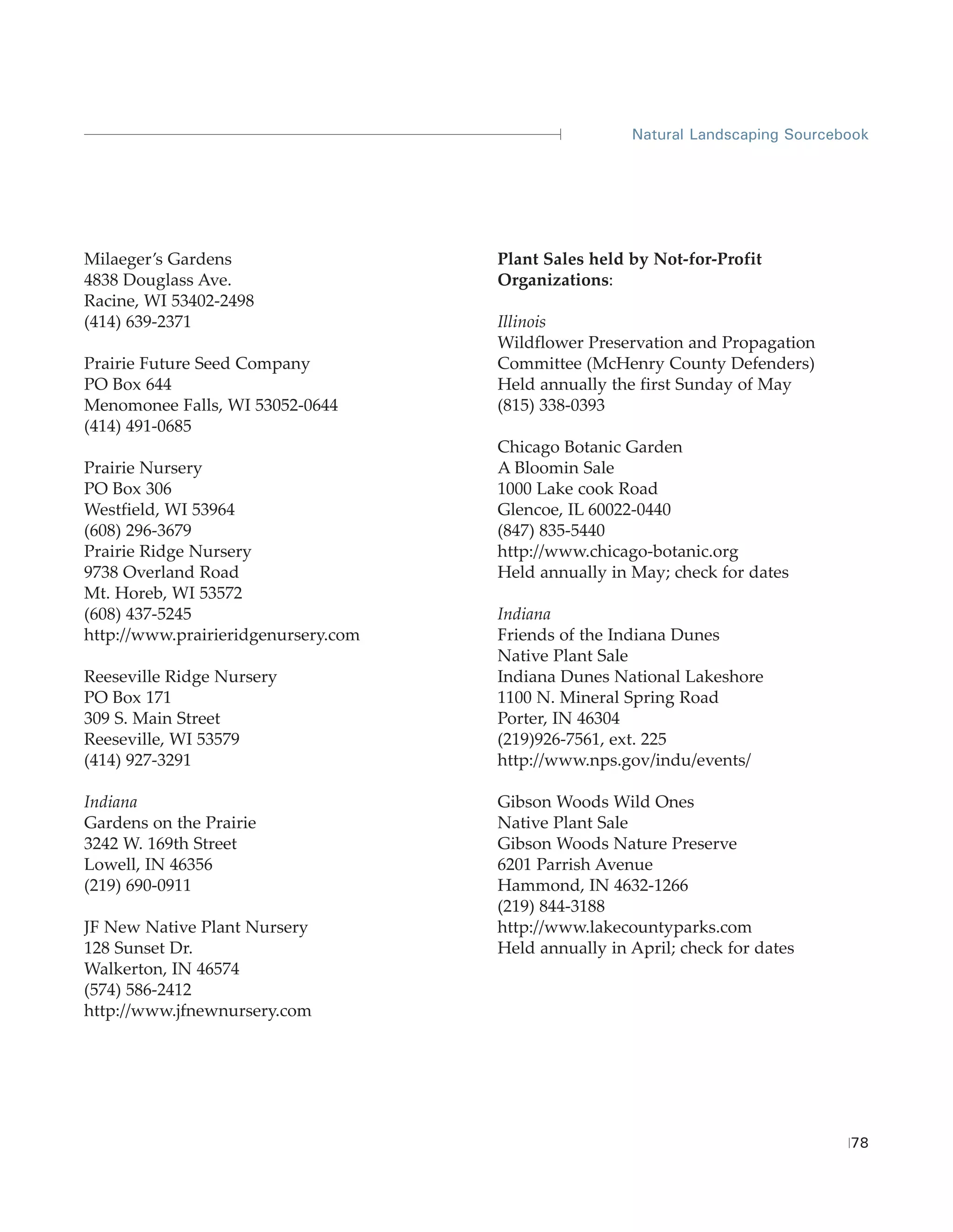 Natural Landscaping Sourcebook




Milaeger’s Gardens                   Plant Sales held by Not-for-Profit
4838 Douglass Ave.                   Organizations:
Racine, WI 53402-2498
(414) 639-2371                       Illinois
                                     Wildflower Preservation and Propagation
Prairie Future Seed Company          Committee (McHenry County Defenders)
PO Box 644                           Held annually the first Sunday of May
Menomonee Falls, WI 53052-0644       (815) 338-0393
(414) 491-0685
                                     Chicago Botanic Garden
Prairie Nursery                      A Bloomin Sale
PO Box 306                           1000 Lake cook Road
Westfield, WI 53964                  Glencoe, IL 60022-0440
(608) 296-3679                       (847) 835-5440
Prairie Ridge Nursery                http://www.chicago-botanic.org
9738 Overland Road                   Held annually in May; check for dates
Mt. Horeb, WI 53572
(608) 437-5245                       Indiana
http://www.prairieridgenursery.com   Friends of the Indiana Dunes
                                     Native Plant Sale
Reeseville Ridge Nursery             Indiana Dunes National Lakeshore
PO Box 171                           1100 N. Mineral Spring Road
309 S. Main Street                   Porter, IN 46304
Reeseville, WI 53579                 (219)926-7561, ext. 225
(414) 927-3291                       http://www.nps.gov/indu/events/

Indiana                              Gibson Woods Wild Ones
Gardens on the Prairie               Native Plant Sale
3242 W. 169th Street                 Gibson Woods Nature Preserve
Lowell, IN 46356                     6201 Parrish Avenue
(219) 690-0911                       Hammond, IN 4632-1266
                                     (219) 844-3188
JF New Native Plant Nursery          http://www.lakecountyparks.com
128 Sunset Dr.                       Held annually in April; check for dates
Walkerton, IN 46574
(574) 586-2412
http://www.jfnewnursery.com




                                                                                 78
 