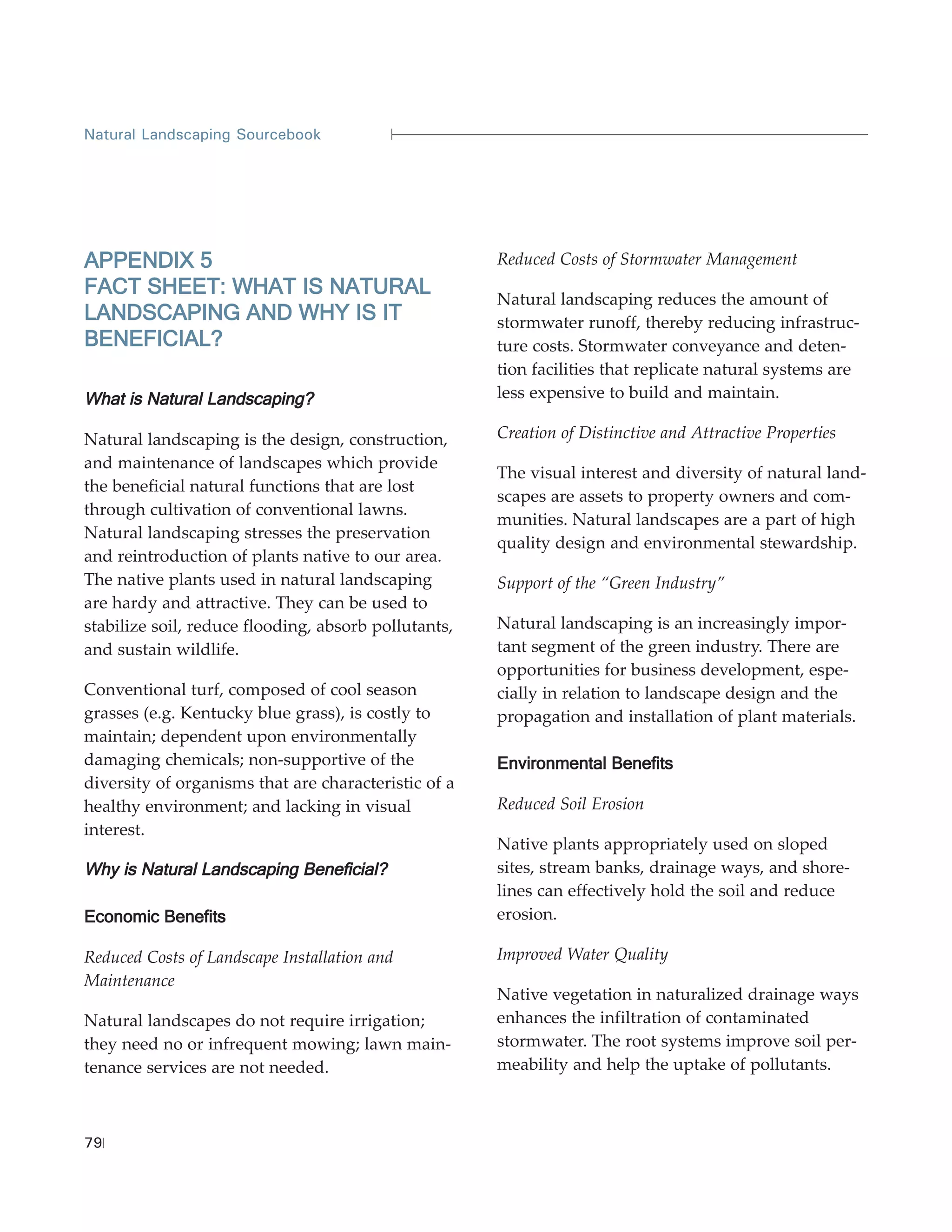 Natural Landscaping Sourcebook




APPENDIX 5                                            Reduced Costs of Stormwater Management
FACT SHEET: WHAT IS NATURAL
                                                      Natural landscaping reduces the amount of
LANDSCAPING AND WHY IS IT                             stormwater runoff, thereby reducing infrastruc-
BENEFICIAL?                                           ture costs. Stormwater conveyance and deten-
                                                      tion facilities that replicate natural systems are
What is Natural Landscaping?                          less expensive to build and maintain.

Natural landscaping is the design, construction,      Creation of Distinctive and Attractive Properties
and maintenance of landscapes which provide
                                                      The visual interest and diversity of natural land-
the beneficial natural functions that are lost
                                                      scapes are assets to property owners and com-
through cultivation of conventional lawns.
                                                      munities. Natural landscapes are a part of high
Natural landscaping stresses the preservation
                                                      quality design and environmental stewardship.
and reintroduction of plants native to our area.
The native plants used in natural landscaping         Support of the “Green Industry”
are hardy and attractive. They can be used to
stabilize soil, reduce flooding, absorb pollutants,   Natural landscaping is an increasingly impor-
and sustain wildlife.                                 tant segment of the green industry. There are
                                                      opportunities for business development, espe-
Conventional turf, composed of cool season            cially in relation to landscape design and the
grasses (e.g. Kentucky blue grass), is costly to      propagation and installation of plant materials.
maintain; dependent upon environmentally
damaging chemicals; non-supportive of the             Environmental Benefits
diversity of organisms that are characteristic of a
healthy environment; and lacking in visual            Reduced Soil Erosion
interest.
                                                      Native plants appropriately used on sloped
Why is Natural Landscaping Beneficial?                sites, stream banks, drainage ways, and shore-
                                                      lines can effectively hold the soil and reduce
Economic Benefits                                     erosion.

Reduced Costs of Landscape Installation and           Improved Water Quality
Maintenance
                                                      Native vegetation in naturalized drainage ways
Natural landscapes do not require irrigation;         enhances the infiltration of contaminated
they need no or infrequent mowing; lawn main-         stormwater. The root systems improve soil per-
tenance services are not needed.                      meability and help the uptake of pollutants.



79
 