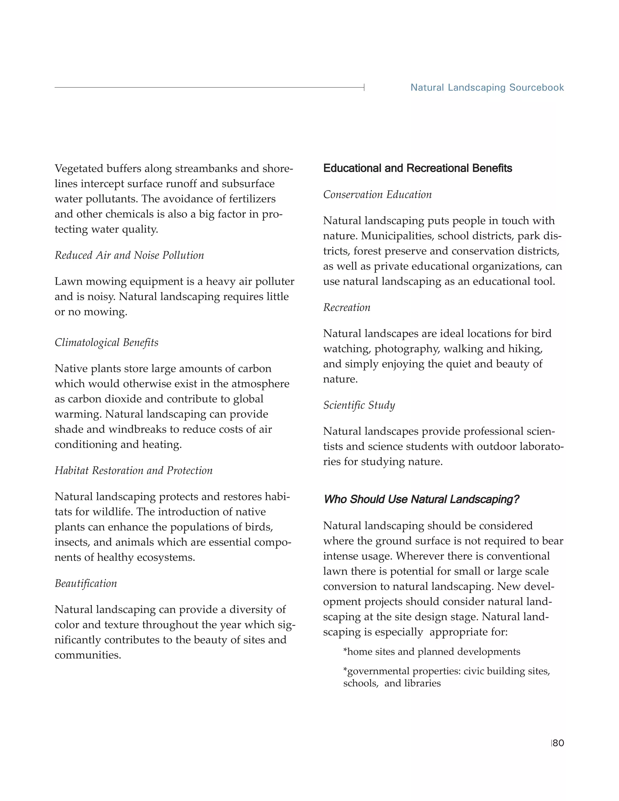Natural Landscaping Sourcebook




Vegetated buffers along streambanks and shore-      Educational and Recreational Benefits
lines intercept surface runoff and subsurface
water pollutants. The avoidance of fertilizers      Conservation Education
and other chemicals is also a big factor in pro-
                                                    Natural landscaping puts people in touch with
tecting water quality.
                                                    nature. Municipalities, school districts, park dis-
Reduced Air and Noise Pollution                     tricts, forest preserve and conservation districts,
                                                    as well as private educational organizations, can
Lawn mowing equipment is a heavy air polluter       use natural landscaping as an educational tool.
and is noisy. Natural landscaping requires little
or no mowing.                                       Recreation

                                                    Natural landscapes are ideal locations for bird
Climatological Benefits
                                                    watching, photography, walking and hiking,
Native plants store large amounts of carbon         and simply enjoying the quiet and beauty of
which would otherwise exist in the atmosphere       nature.
as carbon dioxide and contribute to global
                                                    Scientific Study
warming. Natural landscaping can provide
shade and windbreaks to reduce costs of air         Natural landscapes provide professional scien-
conditioning and heating.                           tists and science students with outdoor laborato-
                                                    ries for studying nature.
Habitat Restoration and Protection

Natural landscaping protects and restores habi-     Who Should Use Natural Landscaping?
tats for wildlife. The introduction of native
plants can enhance the populations of birds,        Natural landscaping should be considered
insects, and animals which are essential compo-     where the ground surface is not required to bear
nents of healthy ecosystems.                        intense usage. Wherever there is conventional
                                                    lawn there is potential for small or large scale
Beautification                                      conversion to natural landscaping. New devel-
                                                    opment projects should consider natural land-
Natural landscaping can provide a diversity of
                                                    scaping at the site design stage. Natural land-
color and texture throughout the year which sig-
                                                    scaping is especially appropriate for:
nificantly contributes to the beauty of sites and
communities.                                            *home sites and planned developments
                                                        *governmental properties: civic building sites,
                                                        schools, and libraries




                                                                                                          80
 