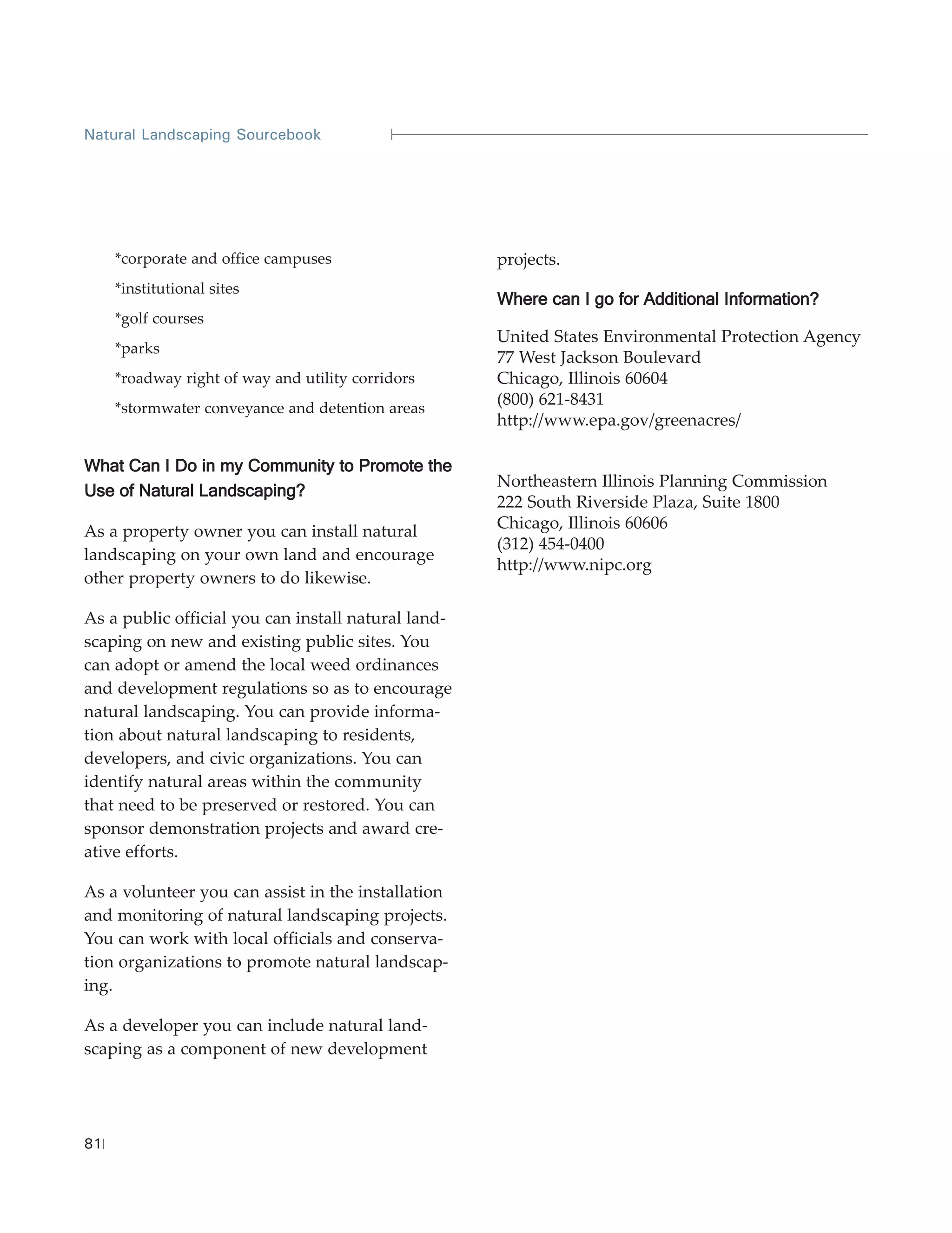 Natural Landscaping Sourcebook




     *corporate and office campuses                  projects.
     *institutional sites
                                                     Where can I go for Additional Information?
     *golf courses
                                                     United States Environmental Protection Agency
     *parks
                                                     77 West Jackson Boulevard
     *roadway right of way and utility corridors     Chicago, Illinois 60604
     *stormwater conveyance and detention areas
                                                     (800) 621-8431
                                                     http://www.epa.gov/greenacres/

What Can I Do in my Community to Promote the
                                                     Northeastern Illinois Planning Commission
Use of Natural Landscaping?
                                                     222 South Riverside Plaza, Suite 1800
As a property owner you can install natural          Chicago, Illinois 60606
                                                     (312) 454-0400
landscaping on your own land and encourage
                                                     http://www.nipc.org
other property owners to do likewise.

As a public official you can install natural land-
scaping on new and existing public sites. You
can adopt or amend the local weed ordinances
and development regulations so as to encourage
natural landscaping. You can provide informa-
tion about natural landscaping to residents,
developers, and civic organizations. You can
identify natural areas within the community
that need to be preserved or restored. You can
sponsor demonstration projects and award cre-
ative efforts.

As a volunteer you can assist in the installation
and monitoring of natural landscaping projects.
You can work with local officials and conserva-
tion organizations to promote natural landscap-
ing.

As a developer you can include natural land-
scaping as a component of new development




81
 