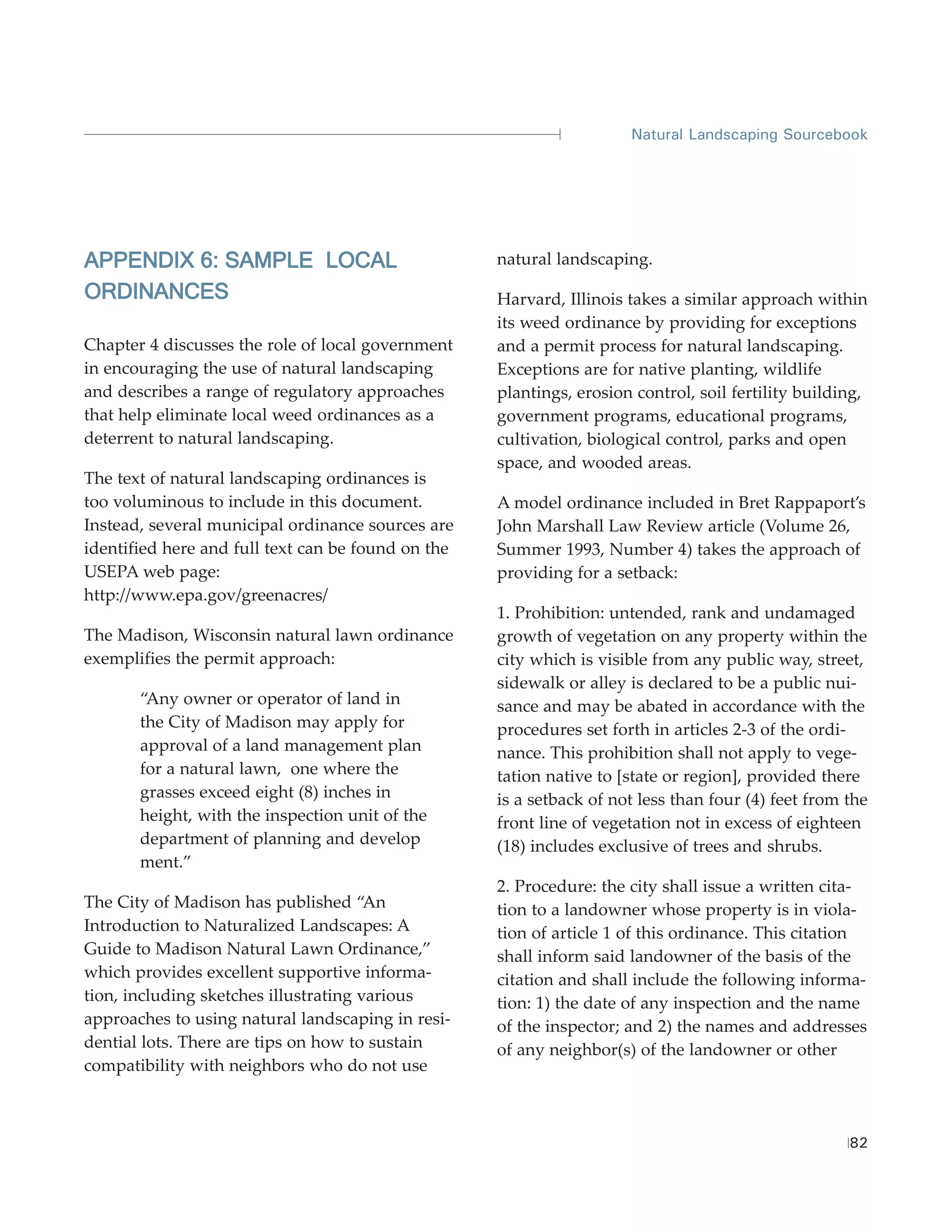 Natural Landscaping Sourcebook




APPENDIX 6: SAMPLE LOCAL                            natural landscaping.
ORDINANCES                                          Harvard, Illinois takes a similar approach within
                                                    its weed ordinance by providing for exceptions
Chapter 4 discusses the role of local government    and a permit process for natural landscaping.
in encouraging the use of natural landscaping       Exceptions are for native planting, wildlife
and describes a range of regulatory approaches      plantings, erosion control, soil fertility building,
that help eliminate local weed ordinances as a      government programs, educational programs,
deterrent to natural landscaping.                   cultivation, biological control, parks and open
                                                    space, and wooded areas.
The text of natural landscaping ordinances is
too voluminous to include in this document.         A model ordinance included in Bret Rappaport’s
Instead, several municipal ordinance sources are    John Marshall Law Review article (Volume 26,
identified here and full text can be found on the   Summer 1993, Number 4) takes the approach of
USEPA web page:                                     providing for a setback:
http://www.epa.gov/greenacres/
                                                    1. Prohibition: untended, rank and undamaged
The Madison, Wisconsin natural lawn ordinance       growth of vegetation on any property within the
exemplifies the permit approach:                    city which is visible from any public way, street,
                                                    sidewalk or alley is declared to be a public nui-
       “Any owner or operator of land in            sance and may be abated in accordance with the
       the City of Madison may apply for            procedures set forth in articles 2-3 of the ordi-
       approval of a land management plan           nance. This prohibition shall not apply to vege-
       for a natural lawn, one where the            tation native to [state or region], provided there
       grasses exceed eight (8) inches in           is a setback of not less than four (4) feet from the
       height, with the inspection unit of the      front line of vegetation not in excess of eighteen
       department of planning and develop           (18) includes exclusive of trees and shrubs.
       ment.”
                                                    2. Procedure: the city shall issue a written cita-
The City of Madison has published “An               tion to a landowner whose property is in viola-
Introduction to Naturalized Landscapes: A           tion of article 1 of this ordinance. This citation
Guide to Madison Natural Lawn Ordinance,”           shall inform said landowner of the basis of the
which provides excellent supportive informa-        citation and shall include the following informa-
tion, including sketches illustrating various       tion: 1) the date of any inspection and the name
approaches to using natural landscaping in resi-    of the inspector; and 2) the names and addresses
dential lots. There are tips on how to sustain      of any neighbor(s) of the landowner or other
compatibility with neighbors who do not use



                                                                                                     82
 