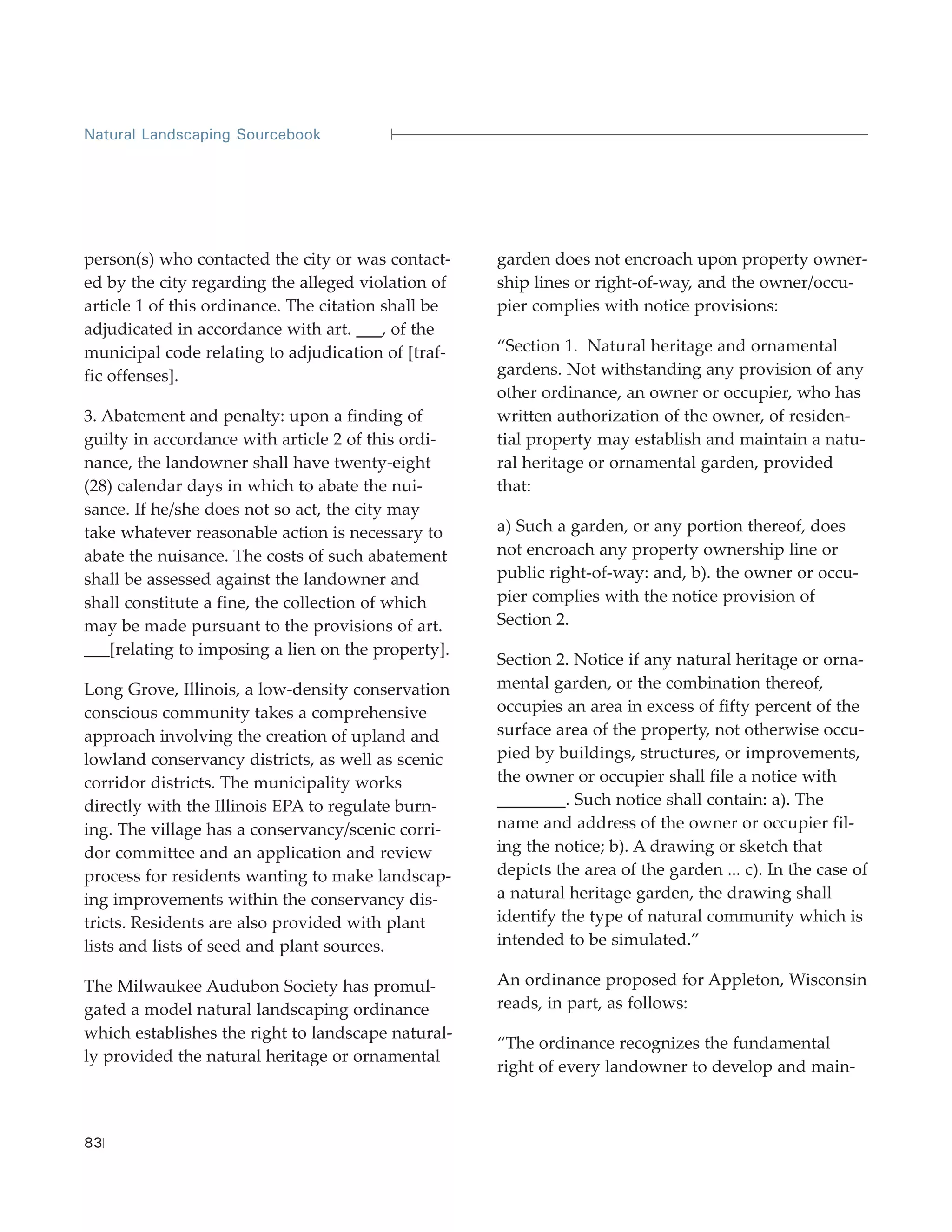 Natural Landscaping Sourcebook




person(s) who contacted the city or was contact-     garden does not encroach upon property owner-
ed by the city regarding the alleged violation of    ship lines or right-of-way, and the owner/occu-
article 1 of this ordinance. The citation shall be   pier complies with notice provisions:
adjudicated in accordance with art. ___, of the
municipal code relating to adjudication of [traf-    “Section 1. Natural heritage and ornamental
fic offenses].                                       gardens. Not withstanding any provision of any
                                                     other ordinance, an owner or occupier, who has
3. Abatement and penalty: upon a finding of          written authorization of the owner, of residen-
guilty in accordance with article 2 of this ordi-    tial property may establish and maintain a natu-
nance, the landowner shall have twenty-eight         ral heritage or ornamental garden, provided
(28) calendar days in which to abate the nui-        that:
sance. If he/she does not so act, the city may
take whatever reasonable action is necessary to      a) Such a garden, or any portion thereof, does
abate the nuisance. The costs of such abatement      not encroach any property ownership line or
shall be assessed against the landowner and          public right-of-way: and, b). the owner or occu-
shall constitute a fine, the collection of which     pier complies with the notice provision of
may be made pursuant to the provisions of art.       Section 2.
___[relating to imposing a lien on the property].
                                                     Section 2. Notice if any natural heritage or orna-
Long Grove, Illinois, a low-density conservation     mental garden, or the combination thereof,
conscious community takes a comprehensive            occupies an area in excess of fifty percent of the
approach involving the creation of upland and        surface area of the property, not otherwise occu-
lowland conservancy districts, as well as scenic     pied by buildings, structures, or improvements,
corridor districts. The municipality works           the owner or occupier shall file a notice with
directly with the Illinois EPA to regulate burn-     ________. Such notice shall contain: a). The
ing. The village has a conservancy/scenic corri-     name and address of the owner or occupier fil-
dor committee and an application and review          ing the notice; b). A drawing or sketch that
process for residents wanting to make landscap-      depicts the area of the garden ... c). In the case of
ing improvements within the conservancy dis-         a natural heritage garden, the drawing shall
tricts. Residents are also provided with plant       identify the type of natural community which is
lists and lists of seed and plant sources.           intended to be simulated.”

The Milwaukee Audubon Society has promul-            An ordinance proposed for Appleton, Wisconsin
gated a model natural landscaping ordinance          reads, in part, as follows:
which establishes the right to landscape natural-
                                                     “The ordinance recognizes the fundamental
ly provided the natural heritage or ornamental
                                                     right of every landowner to develop and main-



83
 