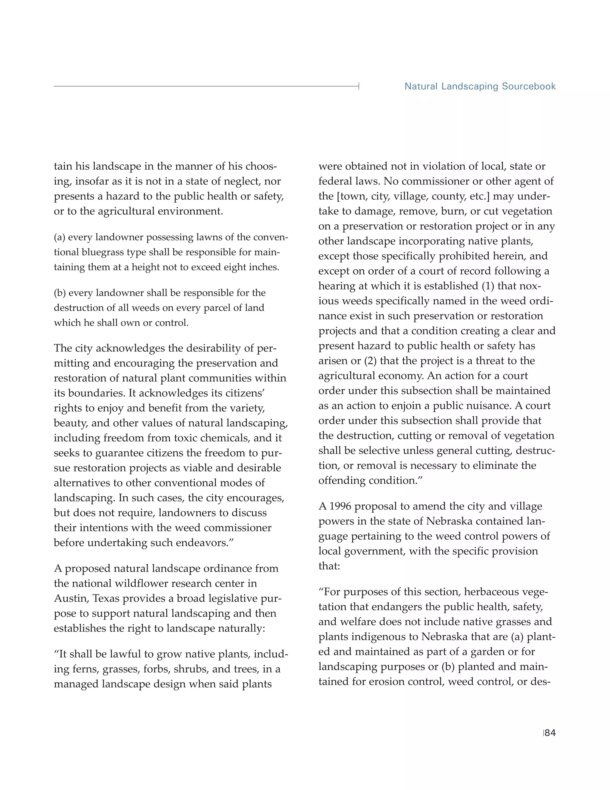 Natural Landscaping Sourcebook




tain his landscape in the manner of his choos-         were obtained not in violation of local, state or
ing, insofar as it is not in a state of neglect, nor   federal laws. No commissioner or other agent of
presents a hazard to the public health or safety,      the [town, city, village, county, etc.] may under-
or to the agricultural environment.                    take to damage, remove, burn, or cut vegetation
                                                       on a preservation or restoration project or in any
(a) every landowner possessing lawns of the conven-    other landscape incorporating native plants,
tional bluegrass type shall be responsible for main-   except those specifically prohibited herein, and
taining them at a height not to exceed eight inches.   except on order of a court of record following a
                                                       hearing at which it is established (1) that nox-
(b) every landowner shall be responsible for the
                                                       ious weeds specifically named in the weed ordi-
destruction of all weeds on every parcel of land
                                                       nance exist in such preservation or restoration
which he shall own or control.
                                                       projects and that a condition creating a clear and
The city acknowledges the desirability of per-         present hazard to public health or safety has
mitting and encouraging the preservation and           arisen or (2) that the project is a threat to the
restoration of natural plant communities within        agricultural economy. An action for a court
its boundaries. It acknowledges its citizens’          order under this subsection shall be maintained
rights to enjoy and benefit from the variety,          as an action to enjoin a public nuisance. A court
beauty, and other values of natural landscaping,       order under this subsection shall provide that
including freedom from toxic chemicals, and it         the destruction, cutting or removal of vegetation
seeks to guarantee citizens the freedom to pur-        shall be selective unless general cutting, destruc-
sue restoration projects as viable and desirable       tion, or removal is necessary to eliminate the
alternatives to other conventional modes of            offending condition.”
landscaping. In such cases, the city encourages,
                                                       A 1996 proposal to amend the city and village
but does not require, landowners to discuss
                                                       powers in the state of Nebraska contained lan-
their intentions with the weed commissioner
                                                       guage pertaining to the weed control powers of
before undertaking such endeavors.”
                                                       local government, with the specific provision
A proposed natural landscape ordinance from            that:
the national wildflower research center in
                                                       “For purposes of this section, herbaceous vege-
Austin, Texas provides a broad legislative pur-
                                                       tation that endangers the public health, safety,
pose to support natural landscaping and then
                                                       and welfare does not include native grasses and
establishes the right to landscape naturally:
                                                       plants indigenous to Nebraska that are (a) plant-
“It shall be lawful to grow native plants, includ-     ed and maintained as part of a garden or for
ing ferns, grasses, forbs, shrubs, and trees, in a     landscaping purposes or (b) planted and main-
managed landscape design when said plants              tained for erosion control, weed control, or des-



                                                                                                       84
 