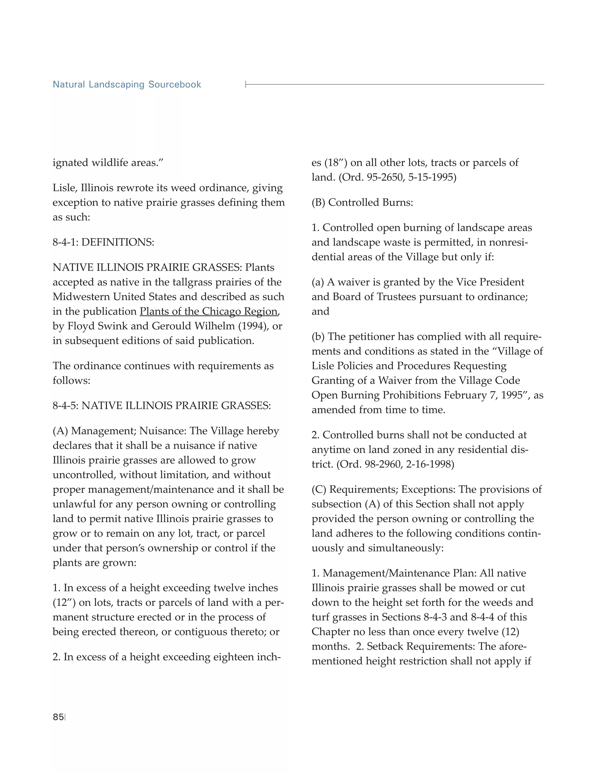 Natural Landscaping Sourcebook




ignated wildlife areas.”                               es (18”) on all other lots, tracts or parcels of
                                                       land. (Ord. 95-2650, 5-15-1995)
Lisle, Illinois rewrote its weed ordinance, giving
exception to native prairie grasses defining them      (B) Controlled Burns:
as such:
                                                       1. Controlled open burning of landscape areas
8-4-1: DEFINITIONS:                                    and landscape waste is permitted, in nonresi-
                                                       dential areas of the Village but only if:
NATIVE ILLINOIS PRAIRIE GRASSES: Plants
accepted as native in the tallgrass prairies of the    (a) A waiver is granted by the Vice President
Midwestern United States and described as such         and Board of Trustees pursuant to ordinance;
in the publication Plants of the Chicago Region,       and
by Floyd Swink and Gerould Wilhelm (1994), or
in subsequent editions of said publication.            (b) The petitioner has complied with all require-
                                                       ments and conditions as stated in the “Village of
The ordinance continues with requirements as           Lisle Policies and Procedures Requesting
follows:                                               Granting of a Waiver from the Village Code
                                                       Open Burning Prohibitions February 7, 1995”, as
8-4-5: NATIVE ILLINOIS PRAIRIE GRASSES:                amended from time to time.
(A) Management; Nuisance: The Village hereby           2. Controlled burns shall not be conducted at
declares that it shall be a nuisance if native         anytime on land zoned in any residential dis-
Illinois prairie grasses are allowed to grow           trict. (Ord. 98-2960, 2-16-1998)
uncontrolled, without limitation, and without
proper management/maintenance and it shall be          (C) Requirements; Exceptions: The provisions of
unlawful for any person owning or controlling          subsection (A) of this Section shall not apply
land to permit native Illinois prairie grasses to      provided the person owning or controlling the
grow or to remain on any lot, tract, or parcel         land adheres to the following conditions contin-
under that person’s ownership or control if the        uously and simultaneously:
plants are grown:
                                                       1. Management/Maintenance Plan: All native
1. In excess of a height exceeding twelve inches       Illinois prairie grasses shall be mowed or cut
(12”) on lots, tracts or parcels of land with a per-   down to the height set forth for the weeds and
manent structure erected or in the process of          turf grasses in Sections 8-4-3 and 8-4-4 of this
being erected thereon, or contiguous thereto; or       Chapter no less than once every twelve (12)
                                                       months. 2. Setback Requirements: The afore-
2. In excess of a height exceeding eighteen inch-      mentioned height restriction shall not apply if




85
 