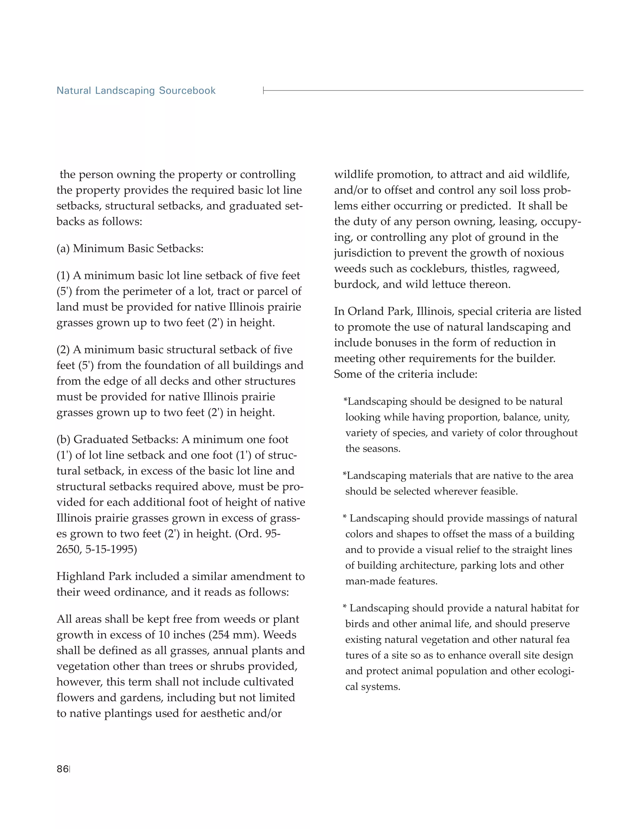 Natural Landscaping Sourcebook




 the person owning the property or controlling         wildlife promotion, to attract and aid wildlife,
the property provides the required basic lot line      and/or to offset and control any soil loss prob-
setbacks, structural setbacks, and graduated set-      lems either occurring or predicted. It shall be
backs as follows:                                      the duty of any person owning, leasing, occupy-
                                                       ing, or controlling any plot of ground in the
(a) Minimum Basic Setbacks:                            jurisdiction to prevent the growth of noxious
                                                       weeds such as cockleburs, thistles, ragweed,
(1) A minimum basic lot line setback of five feet
                                                       burdock, and wild lettuce thereon.
(5') from the perimeter of a lot, tract or parcel of
land must be provided for native Illinois prairie      In Orland Park, Illinois, special criteria are listed
grasses grown up to two feet (2') in height.           to promote the use of natural landscaping and
                                                       include bonuses in the form of reduction in
(2) A minimum basic structural setback of five
                                                       meeting other requirements for the builder.
feet (5') from the foundation of all buildings and
                                                       Some of the criteria include:
from the edge of all decks and other structures
must be provided for native Illinois prairie             *Landscaping should be designed to be natural
grasses grown up to two feet (2') in height.             looking while having proportion, balance, unity,
                                                         variety of species, and variety of color throughout
(b) Graduated Setbacks: A minimum one foot
                                                         the seasons.
(1') of lot line setback and one foot (1') of struc-
tural setback, in excess of the basic lot line and      *Landscaping materials that are native to the area
structural setbacks required above, must be pro-         should be selected wherever feasible.
vided for each additional foot of height of native
Illinois prairie grasses grown in excess of grass-      * Landscaping should provide massings of natural
es grown to two feet (2') in height. (Ord. 95-           colors and shapes to offset the mass of a building
2650, 5-15-1995)                                         and to provide a visual relief to the straight lines
                                                         of building architecture, parking lots and other
Highland Park included a similar amendment to            man-made features.
their weed ordinance, and it reads as follows:
                                                        * Landscaping should provide a natural habitat for
All areas shall be kept free from weeds or plant         birds and other animal life, and should preserve
growth in excess of 10 inches (254 mm). Weeds            existing natural vegetation and other natural fea
shall be defined as all grasses, annual plants and       tures of a site so as to enhance overall site design
vegetation other than trees or shrubs provided,          and protect animal population and other ecologi-
however, this term shall not include cultivated          cal systems.
flowers and gardens, including but not limited
to native plantings used for aesthetic and/or



86
 