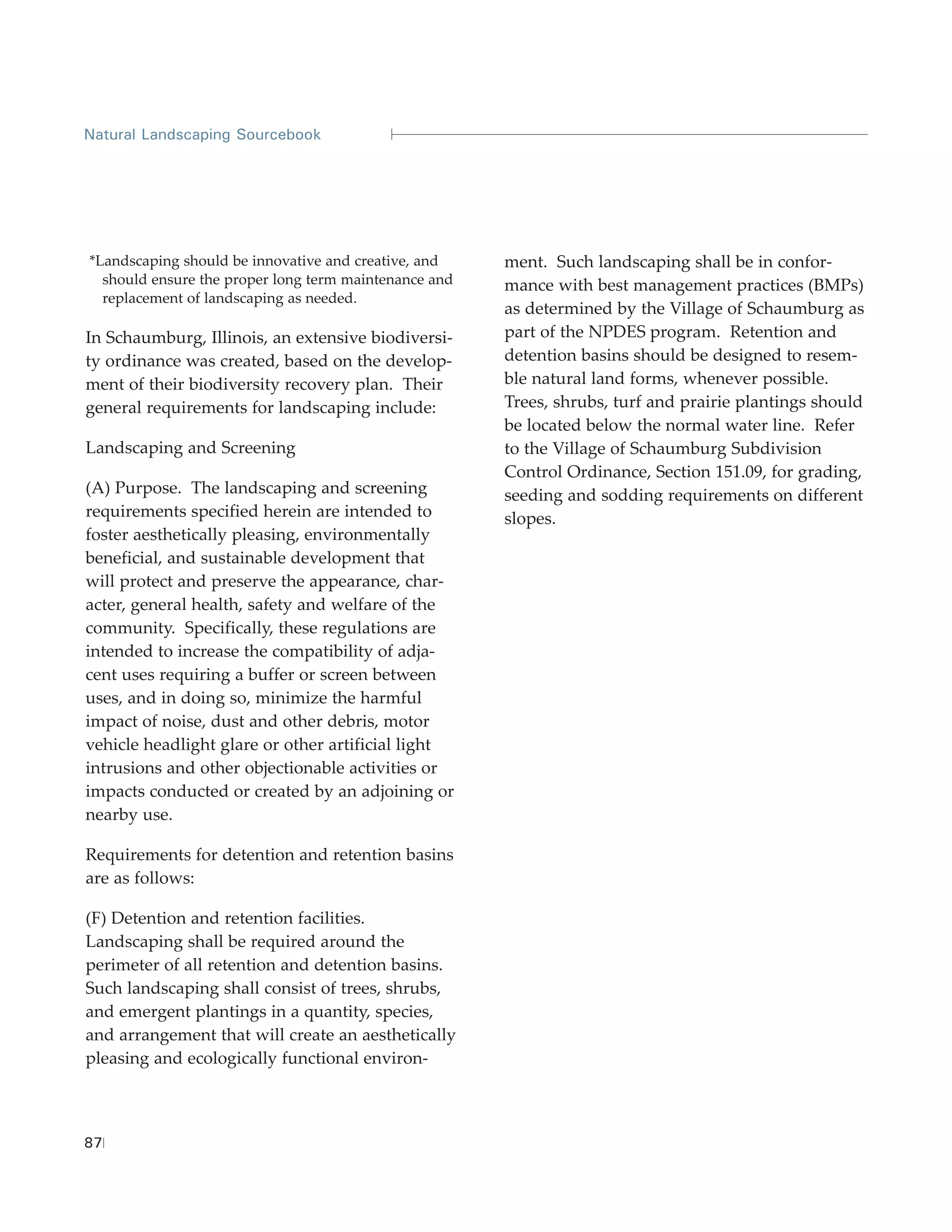 Natural Landscaping Sourcebook




*Landscaping should be innovative and creative, and    ment. Such landscaping shall be in confor-
  should ensure the proper long term maintenance and   mance with best management practices (BMPs)
  replacement of landscaping as needed.
                                                       as determined by the Village of Schaumburg as
In Schaumburg, Illinois, an extensive biodiversi-      part of the NPDES program. Retention and
ty ordinance was created, based on the develop-        detention basins should be designed to resem-
ment of their biodiversity recovery plan. Their        ble natural land forms, whenever possible.
general requirements for landscaping include:          Trees, shrubs, turf and prairie plantings should
                                                       be located below the normal water line. Refer
Landscaping and Screening                              to the Village of Schaumburg Subdivision
                                                       Control Ordinance, Section 151.09, for grading,
(A) Purpose. The landscaping and screening             seeding and sodding requirements on different
requirements specified herein are intended to          slopes.
foster aesthetically pleasing, environmentally
beneficial, and sustainable development that
will protect and preserve the appearance, char-
acter, general health, safety and welfare of the
community. Specifically, these regulations are
intended to increase the compatibility of adja-
cent uses requiring a buffer or screen between
uses, and in doing so, minimize the harmful
impact of noise, dust and other debris, motor
vehicle headlight glare or other artificial light
intrusions and other objectionable activities or
impacts conducted or created by an adjoining or
nearby use.

Requirements for detention and retention basins
are as follows:

(F) Detention and retention facilities.
Landscaping shall be required around the
perimeter of all retention and detention basins.
Such landscaping shall consist of trees, shrubs,
and emergent plantings in a quantity, species,
and arrangement that will create an aesthetically
pleasing and ecologically functional environ-



87
 
