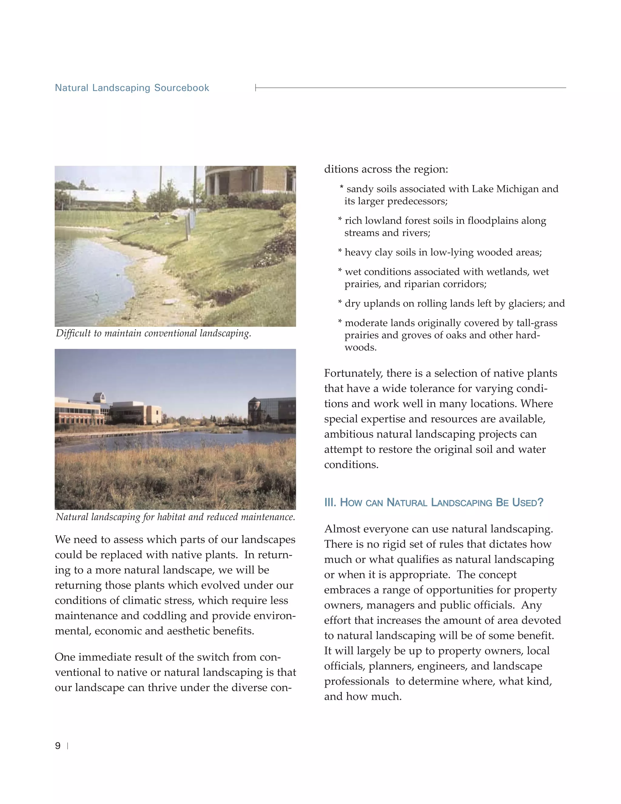 Natural Landscaping Sourcebook




                                                           ditions across the region:
                                                              * sandy soils associated with Lake Michigan and
                                                               its larger predecessors;
                                                             * rich lowland forest soils in floodplains along
                                                               streams and rivers;
                                                             * heavy clay soils in low-lying wooded areas;
                                                             * wet conditions associated with wetlands, wet
                                                               prairies, and riparian corridors;
                                                             * dry uplands on rolling lands left by glaciers; and
                                                             * moderate lands originally covered by tall-grass
Difficult to maintain conventional landscaping.                prairies and groves of oaks and other hard-
                                                               woods.

                                                           Fortunately, there is a selection of native plants
                                                           that have a wide tolerance for varying condi-
                                                           tions and work well in many locations. Where
                                                           special expertise and resources are available,
                                                           ambitious natural landscaping projects can
                                                           attempt to restore the original soil and water
                                                           conditions.


                                                           III. HOW   CAN   NATURAL LANDSCAPING BE USED?
Natural landscaping for habitat and reduced maintenance.
                                                           Almost everyone can use natural landscaping.
We need to assess which parts of our landscapes            There is no rigid set of rules that dictates how
could be replaced with native plants. In return-           much or what qualifies as natural landscaping
ing to a more natural landscape, we will be                or when it is appropriate. The concept
returning those plants which evolved under our             embraces a range of opportunities for property
conditions of climatic stress, which require less          owners, managers and public officials. Any
maintenance and coddling and provide environ-              effort that increases the amount of area devoted
mental, economic and aesthetic benefits.                   to natural landscaping will be of some benefit.
                                                           It will largely be up to property owners, local
One immediate result of the switch from con-
                                                           officials, planners, engineers, and landscape
ventional to native or natural landscaping is that
                                                           professionals to determine where, what kind,
our landscape can thrive under the diverse con-
                                                           and how much.



9
 