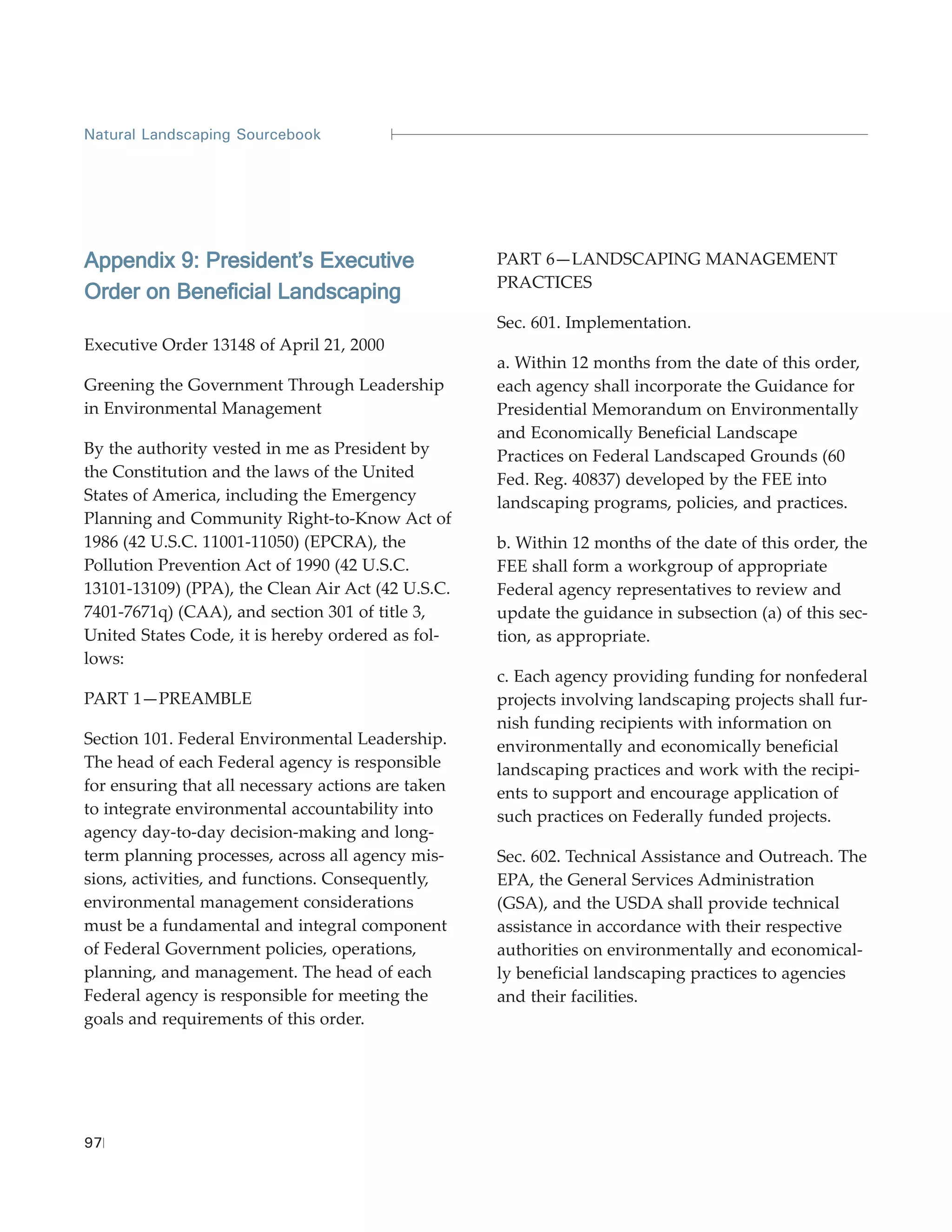Natural Landscaping Sourcebook




Appendix 9: President’s Executive                   PART 6—LANDSCAPING MANAGEMENT
                                                    PRACTICES
Order on Beneficial Landscaping
                                                    Sec. 601. Implementation.
Executive Order 13148 of April 21, 2000
                                                    a. Within 12 months from the date of this order,
Greening the Government Through Leadership          each agency shall incorporate the Guidance for
in Environmental Management                         Presidential Memorandum on Environmentally
                                                    and Economically Beneficial Landscape
By the authority vested in me as President by       Practices on Federal Landscaped Grounds (60
the Constitution and the laws of the United         Fed. Reg. 40837) developed by the FEE into
States of America, including the Emergency          landscaping programs, policies, and practices.
Planning and Community Right-to-Know Act of
1986 (42 U.S.C. 11001-11050) (EPCRA), the           b. Within 12 months of the date of this order, the
Pollution Prevention Act of 1990 (42 U.S.C.         FEE shall form a workgroup of appropriate
13101-13109) (PPA), the Clean Air Act (42 U.S.C.    Federal agency representatives to review and
7401-7671q) (CAA), and section 301 of title 3,      update the guidance in subsection (a) of this sec-
United States Code, it is hereby ordered as fol-    tion, as appropriate.
lows:
                                                    c. Each agency providing funding for nonfederal
PART 1—PREAMBLE                                     projects involving landscaping projects shall fur-
                                                    nish funding recipients with information on
Section 101. Federal Environmental Leadership.      environmentally and economically beneficial
The head of each Federal agency is responsible      landscaping practices and work with the recipi-
for ensuring that all necessary actions are taken   ents to support and encourage application of
to integrate environmental accountability into      such practices on Federally funded projects.
agency day-to-day decision-making and long-
term planning processes, across all agency mis-     Sec. 602. Technical Assistance and Outreach. The
sions, activities, and functions. Consequently,     EPA, the General Services Administration
environmental management considerations             (GSA), and the USDA shall provide technical
must be a fundamental and integral component        assistance in accordance with their respective
of Federal Government policies, operations,         authorities on environmentally and economical-
planning, and management. The head of each          ly beneficial landscaping practices to agencies
Federal agency is responsible for meeting the       and their facilities.
goals and requirements of this order.




97
 