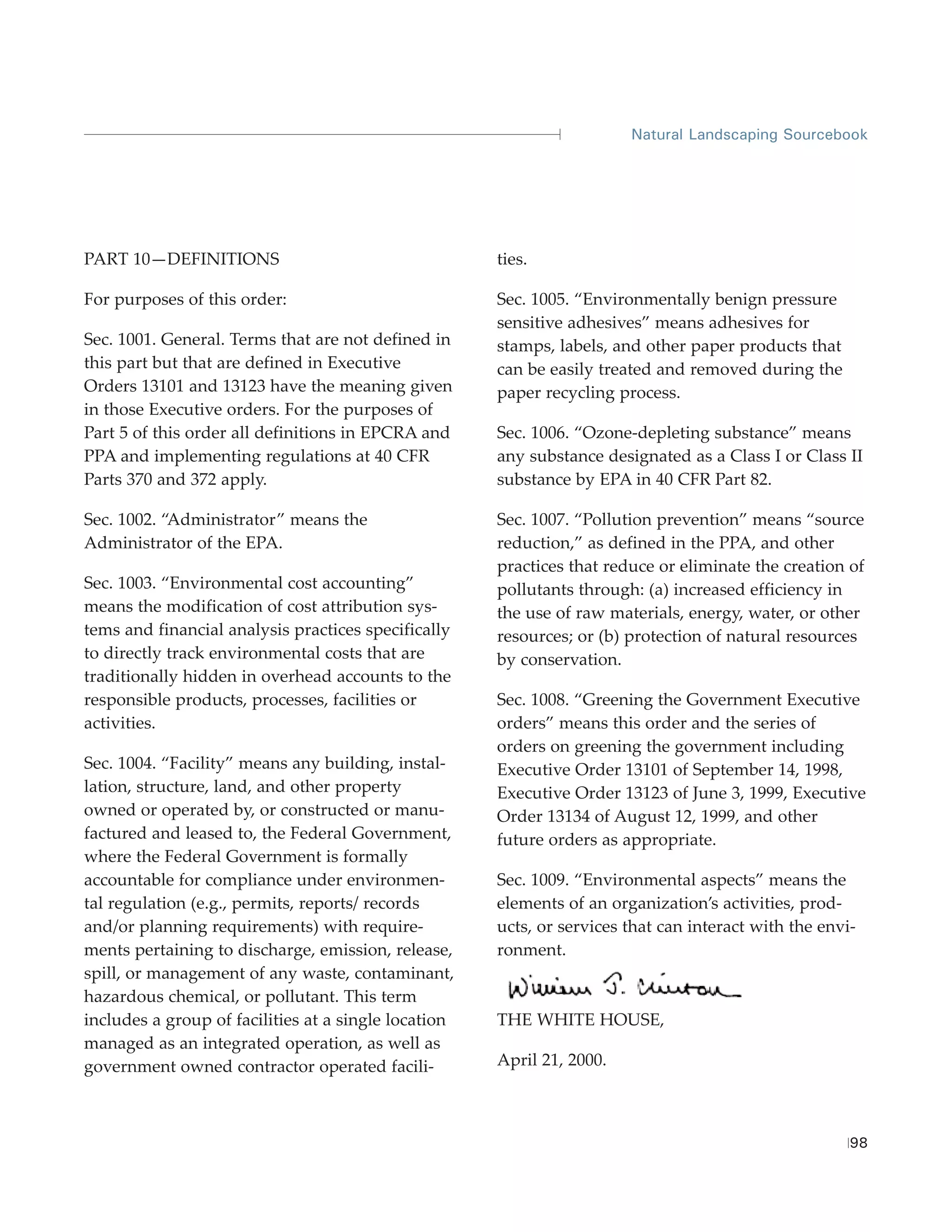 Natural Landscaping Sourcebook




PART 10—DEFINITIONS                                   ties.

For purposes of this order:                           Sec. 1005. “Environmentally benign pressure
                                                      sensitive adhesives” means adhesives for
Sec. 1001. General. Terms that are not defined in     stamps, labels, and other paper products that
this part but that are defined in Executive           can be easily treated and removed during the
Orders 13101 and 13123 have the meaning given         paper recycling process.
in those Executive orders. For the purposes of
Part 5 of this order all definitions in EPCRA and     Sec. 1006. “Ozone-depleting substance” means
PPA and implementing regulations at 40 CFR            any substance designated as a Class I or Class II
Parts 370 and 372 apply.                              substance by EPA in 40 CFR Part 82.

Sec. 1002. “Administrator” means the                  Sec. 1007. “Pollution prevention” means “source
Administrator of the EPA.                             reduction,” as defined in the PPA, and other
                                                      practices that reduce or eliminate the creation of
Sec. 1003. “Environmental cost accounting”            pollutants through: (a) increased efficiency in
means the modification of cost attribution sys-       the use of raw materials, energy, water, or other
tems and financial analysis practices specifically    resources; or (b) protection of natural resources
to directly track environmental costs that are        by conservation.
traditionally hidden in overhead accounts to the
responsible products, processes, facilities or        Sec. 1008. “Greening the Government Executive
activities.                                           orders” means this order and the series of
                                                      orders on greening the government including
Sec. 1004. “Facility” means any building, instal-     Executive Order 13101 of September 14, 1998,
lation, structure, land, and other property           Executive Order 13123 of June 3, 1999, Executive
owned or operated by, or constructed or manu-         Order 13134 of August 12, 1999, and other
factured and leased to, the Federal Government,       future orders as appropriate.
where the Federal Government is formally
accountable for compliance under environmen-          Sec. 1009. “Environmental aspects” means the
tal regulation (e.g., permits, reports/ records       elements of an organization’s activities, prod-
and/or planning requirements) with require-           ucts, or services that can interact with the envi-
ments pertaining to discharge, emission, release,     ronment.
spill, or management of any waste, contaminant,
hazardous chemical, or pollutant. This term
includes a group of facilities at a single location   THE WHITE HOUSE,
managed as an integrated operation, as well as
government owned contractor operated facili-          April 21, 2000.



                                                                                                       98
 