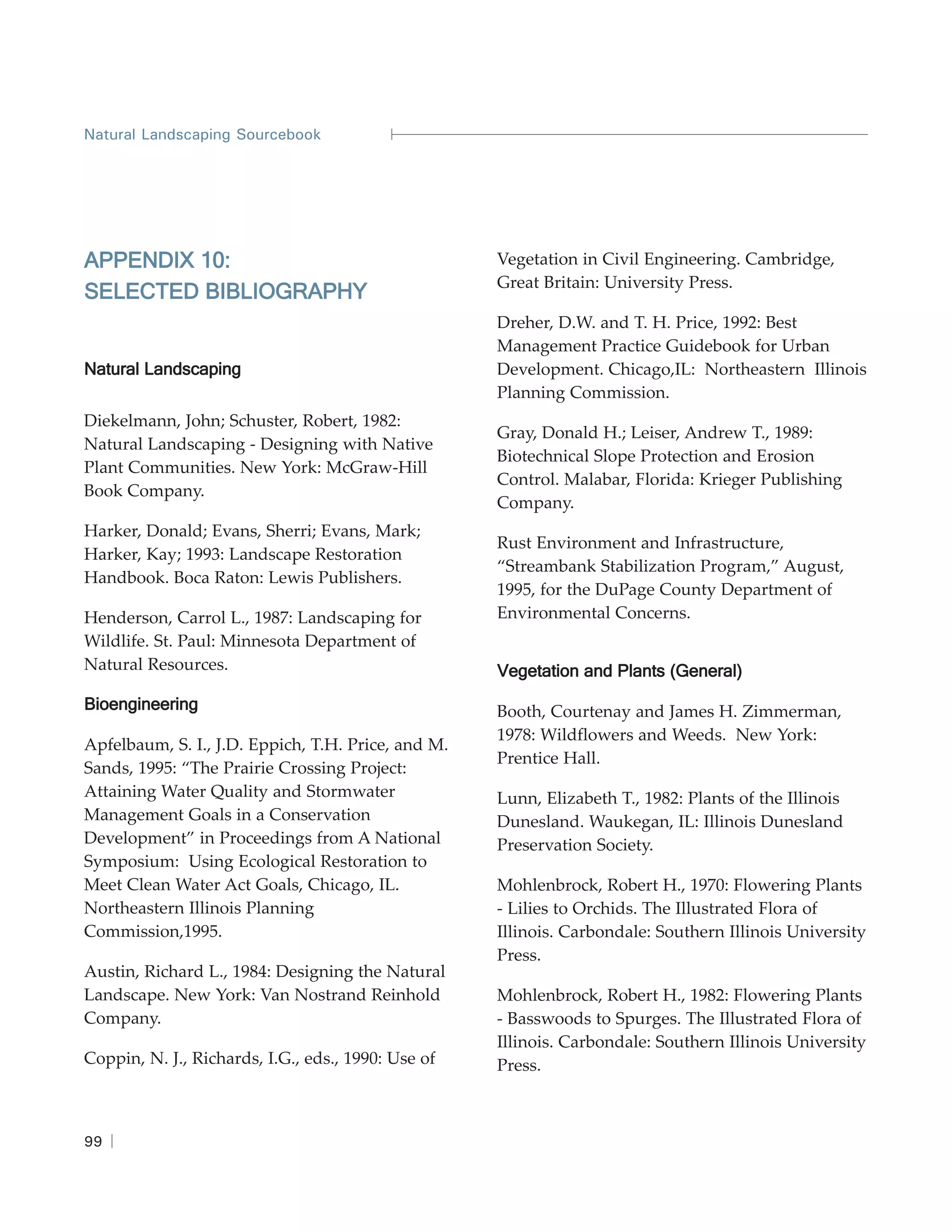 Natural Landscaping Sourcebook




APPENDIX 10:                                        Vegetation in Civil Engineering. Cambridge,
                                                    Great Britain: University Press.
SELECTED BIBLIOGRAPHY
                                                    Dreher, D.W. and T. H. Price, 1992: Best
                                                    Management Practice Guidebook for Urban
Natural Landscaping                                 Development. Chicago,IL: Northeastern Illinois
                                                    Planning Commission.
Diekelmann, John; Schuster, Robert, 1982:
                                                    Gray, Donald H.; Leiser, Andrew T., 1989:
Natural Landscaping - Designing with Native
                                                    Biotechnical Slope Protection and Erosion
Plant Communities. New York: McGraw-Hill
                                                    Control. Malabar, Florida: Krieger Publishing
Book Company.
                                                    Company.
Harker, Donald; Evans, Sherri; Evans, Mark;
                                                    Rust Environment and Infrastructure,
Harker, Kay; 1993: Landscape Restoration
                                                    “Streambank Stabilization Program,” August,
Handbook. Boca Raton: Lewis Publishers.
                                                    1995, for the DuPage County Department of
Henderson, Carrol L., 1987: Landscaping for         Environmental Concerns.
Wildlife. St. Paul: Minnesota Department of
Natural Resources.                                  Vegetation and Plants (General)
Bioengineering                                      Booth, Courtenay and James H. Zimmerman,
                                                    1978: Wildflowers and Weeds. New York:
Apfelbaum, S. I., J.D. Eppich, T.H. Price, and M.
                                                    Prentice Hall.
Sands, 1995: “The Prairie Crossing Project:
Attaining Water Quality and Stormwater              Lunn, Elizabeth T., 1982: Plants of the Illinois
Management Goals in a Conservation                  Dunesland. Waukegan, IL: Illinois Dunesland
Development” in Proceedings from A National         Preservation Society.
Symposium: Using Ecological Restoration to
Meet Clean Water Act Goals, Chicago, IL.            Mohlenbrock, Robert H., 1970: Flowering Plants
Northeastern Illinois Planning                      - Lilies to Orchids. The Illustrated Flora of
Commission,1995.                                    Illinois. Carbondale: Southern Illinois University
                                                    Press.
Austin, Richard L., 1984: Designing the Natural
Landscape. New York: Van Nostrand Reinhold          Mohlenbrock, Robert H., 1982: Flowering Plants
Company.                                            - Basswoods to Spurges. The Illustrated Flora of
                                                    Illinois. Carbondale: Southern Illinois University
Coppin, N. J., Richards, I.G., eds., 1990: Use of   Press.



99
 