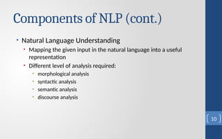 Components of NLP (cont.)
• Natural Language Understanding
• Mapping the given input in the natural language into a useful
representation
• Different level of analysis required:
• morphological analysis
• syntactic analysis
• semantic analysis
• discourse analysis
10
 