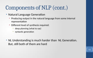 Components of NLP (cont.)
• Natural Language Generation
• Producing output in the natural language from some internal
representation
• Different level of synthesis required:
• deep planning (what to say)
• syntactic generation
• NL Understanding is much harder than NL Generation.
But, still both of them are hard
11
 