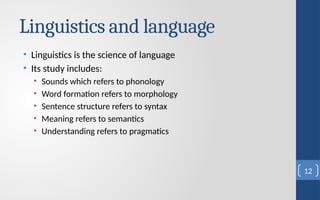 Linguistics and language
• Linguistics is the science of language
• Its study includes:
• Sounds which refers to phonology
• Word formation refers to morphology
• Sentence structure refers to syntax
• Meaning refers to semantics
• Understanding refers to pragmatics
12
 