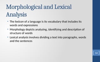 Morphological and Lexical
Analysis
• The lexicon of a language is its vocabulary that includes its
words and expressions
• Morphology depicts analyzing, identifying and description of
structure of words
• Lexical analysis involves dividing a text into paragraphs, words
and the sentences
14
 