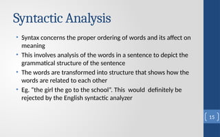 Syntactic Analysis
• Syntax concerns the proper ordering of words and its affect on
meaning
• This involves analysis of the words in a sentence to depict the
grammatical structure of the sentence
• The words are transformed into structure that shows how the
words are related to each other
• Eg. “the girl the go to the school”. This would definitely be
rejected by the English syntactic analyzer
15
 