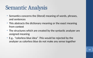 Semantic Analysis
• Semantics concerns the (literal) meaning of words, phrases,
and sentences
• This abstracts the dictionary meaning or the exact meaning
from context
• The structures which are created by the syntactic analyzer are
assigned meaning
• E.g.. “colorless blue idea” .This would be rejected by the
analyzer as colorless blue do not make any sense together
16
 