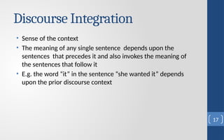 Discourse Integration
• Sense of the context
• The meaning of any single sentence depends upon the
sentences that precedes it and also invokes the meaning of
the sentences that follow it
• E.g. the word “it” in the sentence “she wanted it” depends
upon the prior discourse context
17
 