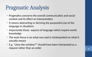 Pragmatic Analysis
• Pragmatics concerns the overall communicative and social
context and its effect on interpretation
• It means abstracting or deriving the purposeful use of the
language in situations
• Importantly those aspects of language which require world
knowledge
• The main focus is on what was said is reinterpreted on what it
actually means
• E.g. “close the window?” should have been interpreted as a
request rather than an order 18
 