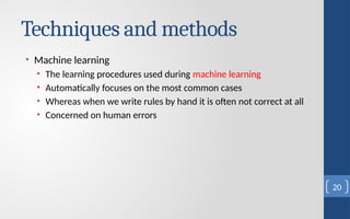Techniques and methods
• Machine learning
• The learning procedures used during machine learning
• Automatically focuses on the most common cases
• Whereas when we write rules by hand it is often not correct at all
• Concerned on human errors
20
 