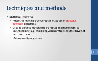 Techniques and methods
• Statistical inference
• Automatic learning procedures can make use of statistical
inference algorithms
• Used to produce models that are robust (means strength) to
unfamiliar input e.g. containing words or structures that have not
been seen before
• Making intelligent guesses
21
 