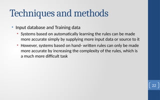 Techniques and methods
• Input database and Training data
• Systems based on automatically learning the rules can be made
more accurate simply by supplying more input data or source to it
• However, systems based on hand- written rules can only be made
more accurate by increasing the complexity of the rules, which is
a much more difficult task
22
 