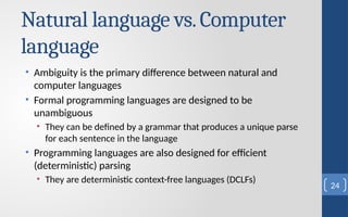 Natural language vs.Computer
language
• Ambiguity is the primary difference between natural and
computer languages
• Formal programming languages are designed to be
unambiguous
• They can be defined by a grammar that produces a unique parse
for each sentence in the language
• Programming languages are also designed for efficient
(deterministic) parsing
• They are deterministic context-free languages (DCLFs)
24
 