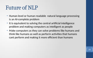 Future of NLP
• Human level or human readable natural language processing
is an AI-complete problem
• It is equivalent to solving the central artificial intelligence
problem and making computers as intelligent as people
• Make computers as they can solve problems like humans and
think like humans as well as perform activities that humans
cant perform and making it more efficient than humans
25
 