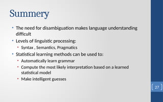Summery
• The need for disambiguation makes language understanding
difficult
• Levels of linguistic processing:
• Syntax , Semantics, Pragmatics
• Statistical learning methods can be used to:
• Automatically learn grammar
• Compute the most likely interpretation based on a learned
statistical model
• Make intelligent guesses
27
 