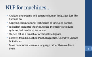 NLP for machines…
• Analyze, understand and generate human languages just like
humans do
• Applying computational techniques to language domain
• To explain linguistic theories, to use the theories to build
systems that can be of social use
• Started off as a branch of Artificial Intelligence
• Borrows from Linguistics, Psycholinguistics, Cognitive Science
& Statistics
• Make computers learn our language rather than we learn
theirs 5
 