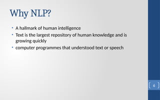 Why NLP?
• A hallmark of human intelligence
• Text is the largest repository of human knowledge and is
growing quickly
• computer programmes that understood text or speech
6
 