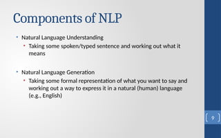 Components of NLP
• Natural Language Understanding
• Taking some spoken/typed sentence and working out what it
means
• Natural Language Generation
• Taking some formal representation of what you want to say and
working out a way to express it in a natural (human) language
(e.g., English)
9
 