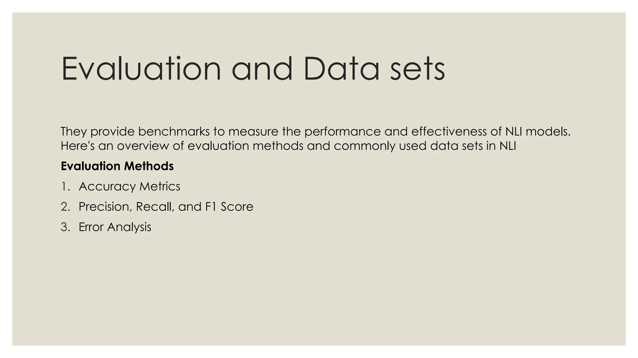 Evaluation and Data sets
They provide benchmarks to measure the performance and effectiveness of NLI models.
Here's an overview of evaluation methods and commonly used data sets in NLI
Evaluation Methods
1. Accuracy Metrics
2. Precision, Recall, and F1 Score
3. Error Analysis
 