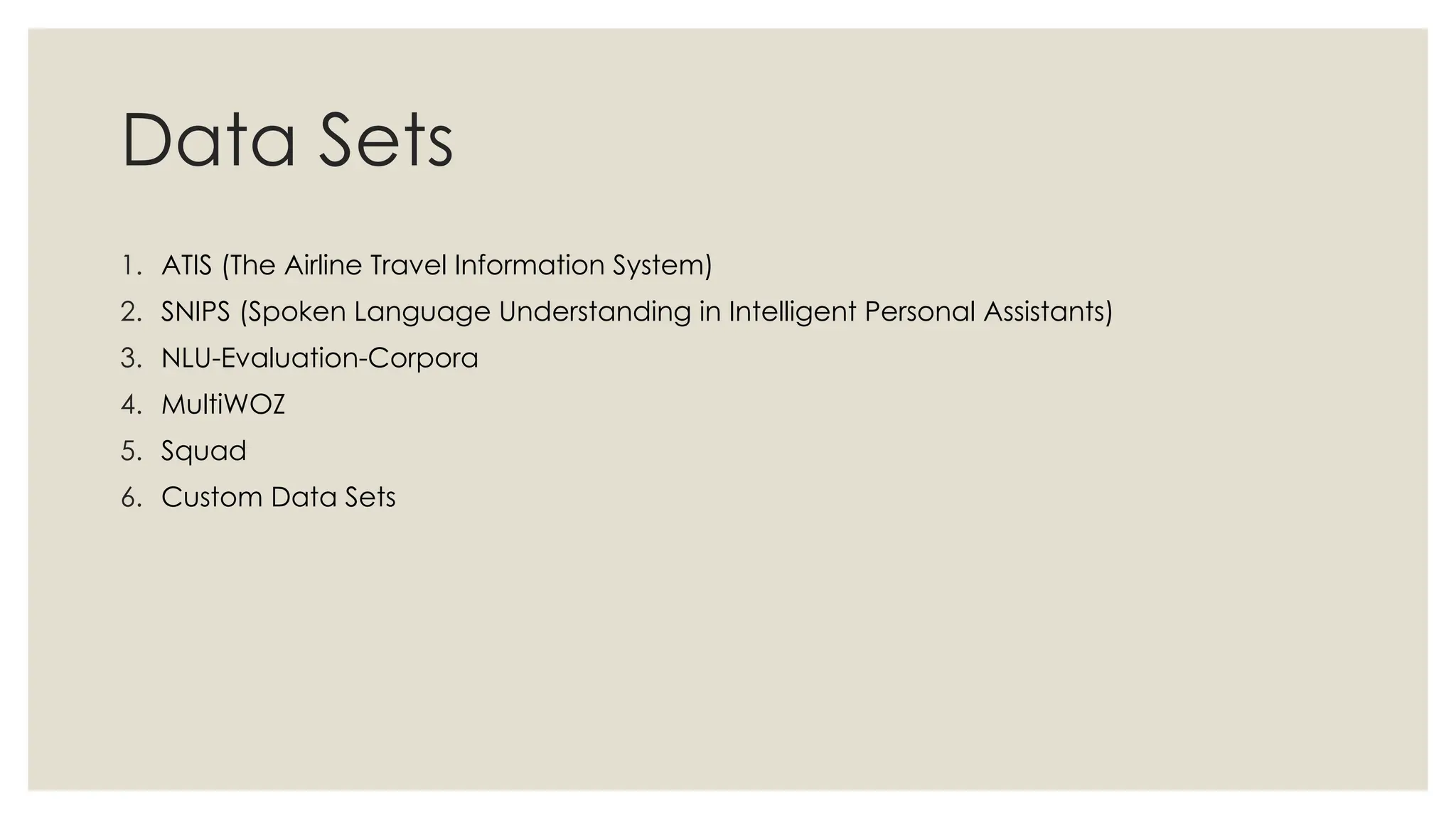 Data Sets
1. ATIS (The Airline Travel Information System)
2. SNIPS (Spoken Language Understanding in Intelligent Personal Assistants)
3. NLU-Evaluation-Corpora
4. MultiWOZ
5. Squad
6. Custom Data Sets
 