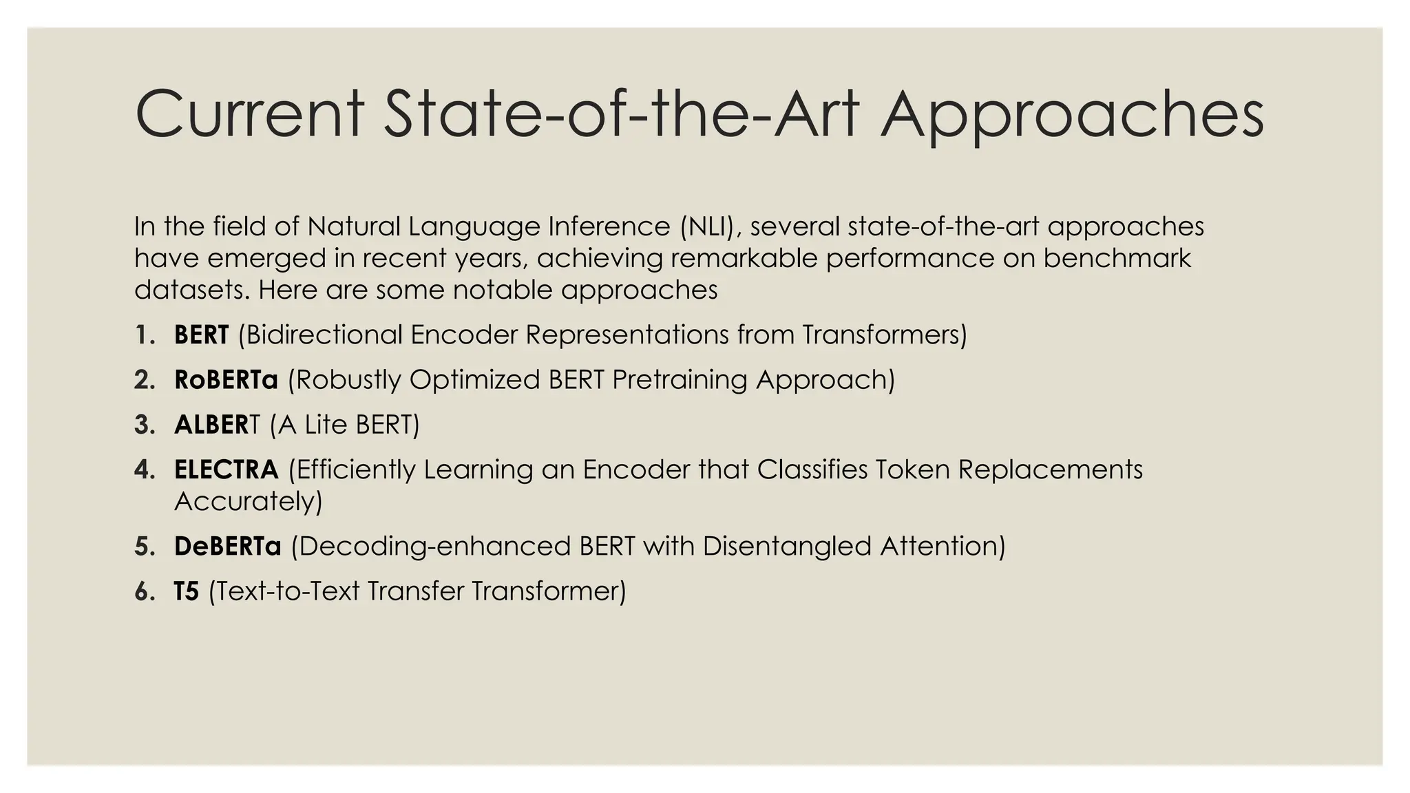 Current State-of-the-Art Approaches
In the field of Natural Language Inference (NLI), several state-of-the-art approaches
have emerged in recent years, achieving remarkable performance on benchmark
datasets. Here are some notable approaches
1. BERT (Bidirectional Encoder Representations from Transformers)
2. RoBERTa (Robustly Optimized BERT Pretraining Approach)
3. ALBERT (A Lite BERT)
4. ELECTRA (Efficiently Learning an Encoder that Classifies Token Replacements
Accurately)
5. DeBERTa (Decoding-enhanced BERT with Disentangled Attention)
6. T5 (Text-to-Text Transfer Transformer)
 
