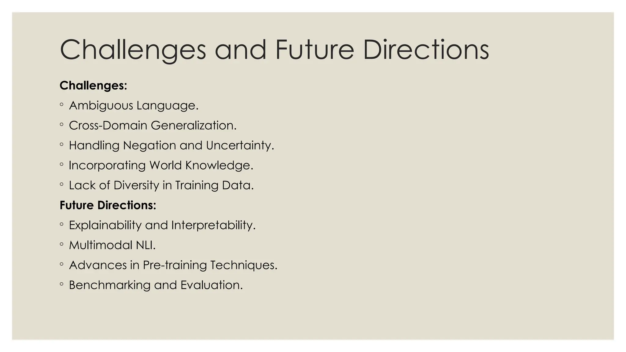 Challenges and Future Directions
Challenges:
◦ Ambiguous Language.
◦ Cross-Domain Generalization.
◦ Handling Negation and Uncertainty.
◦ Incorporating World Knowledge.
◦ Lack of Diversity in Training Data.
Future Directions:
◦ Explainability and Interpretability.
◦ Multimodal NLI.
◦ Advances in Pre-training Techniques.
◦ Benchmarking and Evaluation.
 