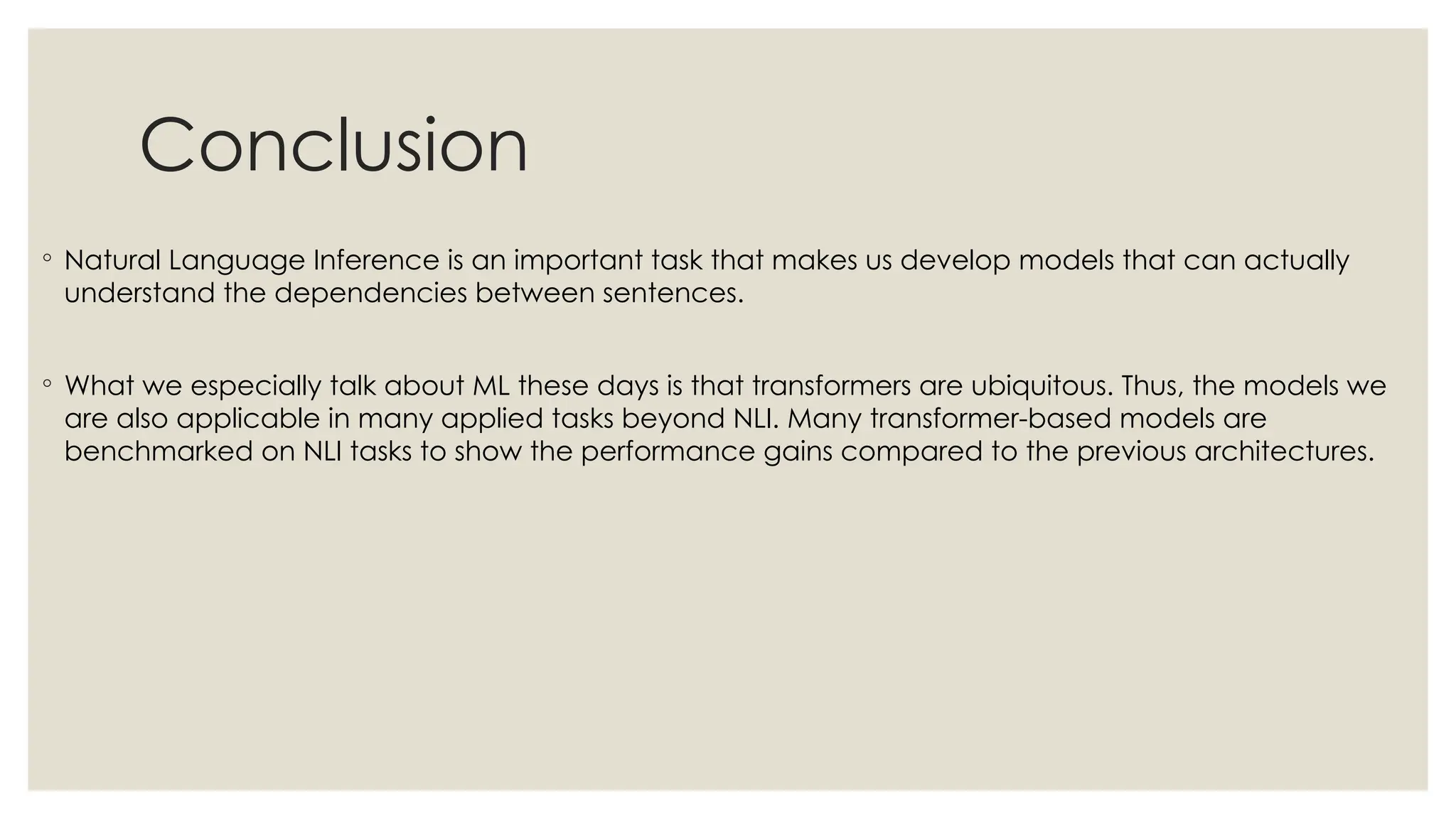 Conclusion
◦ Natural Language Inference is an important task that makes us develop models that can actually
understand the dependencies between sentences.
◦ What we especially talk about ML these days is that transformers are ubiquitous. Thus, the models we
are also applicable in many applied tasks beyond NLI. Many transformer-based models are
benchmarked on NLI tasks to show the performance gains compared to the previous architectures.
 