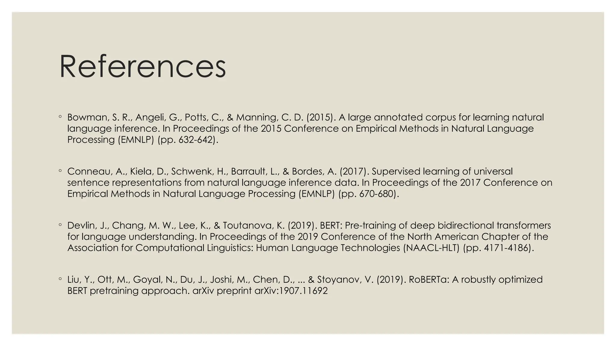 References
◦ Bowman, S. R., Angeli, G., Potts, C., & Manning, C. D. (2015). A large annotated corpus for learning natural
language inference. In Proceedings of the 2015 Conference on Empirical Methods in Natural Language
Processing (EMNLP) (pp. 632-642).
◦ Conneau, A., Kiela, D., Schwenk, H., Barrault, L., & Bordes, A. (2017). Supervised learning of universal
sentence representations from natural language inference data. In Proceedings of the 2017 Conference on
Empirical Methods in Natural Language Processing (EMNLP) (pp. 670-680).
◦ Devlin, J., Chang, M. W., Lee, K., & Toutanova, K. (2019). BERT: Pre-training of deep bidirectional transformers
for language understanding. In Proceedings of the 2019 Conference of the North American Chapter of the
Association for Computational Linguistics: Human Language Technologies (NAACL-HLT) (pp. 4171-4186).
◦ Liu, Y., Ott, M., Goyal, N., Du, J., Joshi, M., Chen, D., ... & Stoyanov, V. (2019). RoBERTa: A robustly optimized
BERT pretraining approach. arXiv preprint arXiv:1907.11692
 