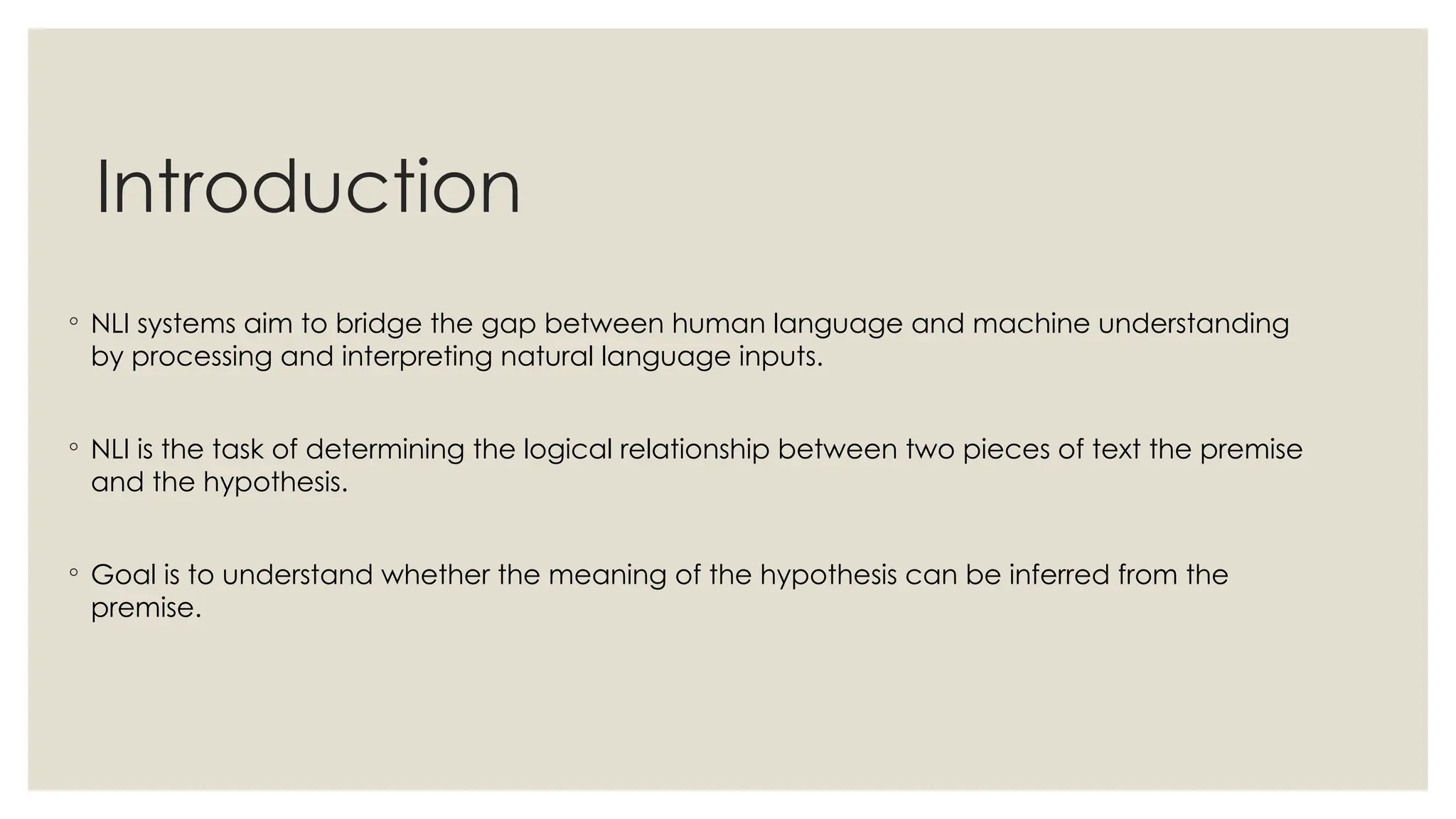 Introduction
◦ NLI systems aim to bridge the gap between human language and machine understanding
by processing and interpreting natural language inputs.
◦ NLI is the task of determining the logical relationship between two pieces of text the premise
and the hypothesis.
◦ Goal is to understand whether the meaning of the hypothesis can be inferred from the
premise.
 